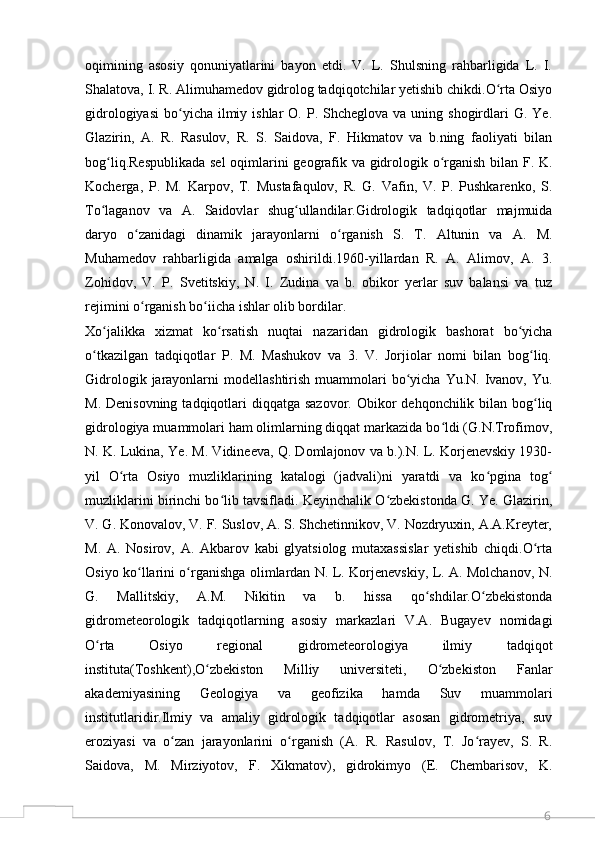 6oqimining   asosiy   qonuniyatlarini   bayon   etdi.   V.   L.   Shulsning   rahbarligida   L.   I.
Shalatova, I. R. Alimuhamedov gidrolog tadqiqotchilar yetishib chikdi.O rta Osiyoʻ
gidrologiyasi  bo yicha  ilmiy  ishlar  O.  P. Shcheglova  va  uning shogirdlari  G.  Ye.	
ʻ
Glazirin,   A.   R.   Rasulov,   R.   S.   Saidova,   F.   Hikmatov   va   b.ning   faoliyati   bilan
bog liq.Respublikada sel  oqimlarini geografik va gidrologik o rganish bilan F. K.	
ʻ ʻ
Kocherga,   P.   M.   Karpov,   T.   Mustafaqulov,   R.   G.   Vafin,   V.   P.   Pushkarenko,   S.
To laganov   va   A.   Saidovlar   shug ullandilar.Gidrologik   tadqiqotlar   majmuida
ʻ ʻ
daryo   o zanidagi   dinamik   jarayonlarni   o rganish   S.   T.   Altunin   va   A.   M.	
ʻ ʻ
Muhamedov   rahbarligida   amalga   oshirildi.1960-yillardan   R.   A.   Alimov,   A.   3.
Zohidov,   V.   P.   Svetitskiy,   N.   I.   Zudina   va   b.   obikor   yerlar   suv   balansi   va   tuz
rejimini o rganish bo iicha ishlar olib bordilar.
ʻ ʻ
Xo jalikka   xizmat   ko rsatish   nuqtai   nazaridan   gidrologik   bashorat   bo yicha	
ʻ ʻ ʻ
o tkazilgan   tadqiqotlar   P.   M.   Mashukov   va   3.   V.   Jorjiolar   nomi   bilan   bog liq.	
ʻ ʻ
Gidrologik  jarayonlarni   modellashtirish  muammolari   bo yicha  Yu.N.  Ivanov,  Yu.	
ʻ
M. Denisovning  tadqiqotlari  diqqatga  sazovor. Obikor  dehqonchilik bilan  bog liq	
ʻ
gidrologiya muammolari ham olimlarning diqqat markazida bo ldi (G.N.Trofimov,	
ʻ
N. K. Lukina, Ye. M. Vidineeva, Q. Domlajonov va b.).N. L. Korjenevskiy 1930-
yil   O rta   Osiyo   muzliklarining   katalogi   (jadvali)ni   yaratdi   va   ko pgina   tog	
ʻ ʻ ʻ
muzliklarini birinchi bo lib tavsifladi. Keyinchalik O zbekistonda G. Ye. Glazirin,	
ʻ ʻ
V. G. Konovalov, V. F. Suslov, A. S. Shchetinnikov, V. Nozdryuxin, A.A.Kreyter,
M.   A.   Nosirov,   A.   Akbarov   kabi   glyatsiolog   mutaxassislar   yetishib   chiqdi.O rta	
ʻ
Osiyo ko llarini o rganishga olimlardan N. L. Korjenevskiy, L. A. Molchanov, N.	
ʻ ʻ
G.   Mallitskiy,   A.M.   Nikitin   va   b.   hissa   qo shdilar.O zbekistonda	
ʻ ʻ
gidrometeorologik   tadqiqotlarning   asosiy   markazlari   V.A.   Bugayev   nomidagi
O rta   Osiyo   regional   gidrometeorologiya   ilmiy   tadqiqot	
ʻ
instituta(Toshkent),O zbekiston   Milliy   universiteti,   O zbekiston   Fanlar	
ʻ ʻ
akademiyasining   Geologiya   va   geofizika   hamda   Suv   muammolari
institutlaridir.Ilmiy   va   amaliy   gidrologik   tadqiqotlar   asosan   gidrometriya,   suv
eroziyasi   va   o zan   jarayonlarini   o rganish   (A.   R.   Rasulov,   T.   Jo rayev,   S.   R.	
ʻ ʻ ʻ
Saidova,   M.   Mirziyotov,   F.   Xikmatov),   gidrokimyo   (E.   Chembarisov,   K.