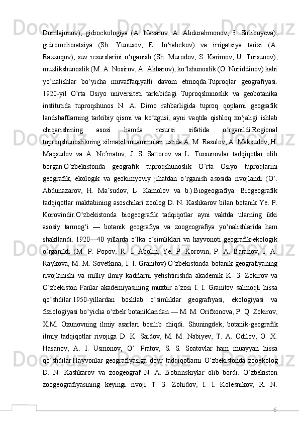 6Domlajonov),   gidroekologiya   (A.   Nazarov,   A.   Abdurahmonov,   3.   Sirliboyeva),
gidromelioratsiya   (Sh.   Yunusov,   E.   Jo rabekov)   va   irrigatsiya   tarixi   (A.ʻ
Razzoqov),   suv   resurslarini   o rganish   (Sh.   Murodov,   S.   Karimov,   U.   Tursunov),	
ʻ
muzlikshunoslik (M. A. Nosirov, A. Akbarov), ko lshunoslik (O. Nuriddinov) kabi	
ʻ
yo nalishlar   bo yicha   muvaffaqiyatli   davom   etmoqda.Tuproqlar   geografiyasi.	
ʻ ʻ
1920-yil   O rta   Osiyo   universiteti   tarkibidagi   Tuproqshunoslik   va   geobotanika	
ʻ
institutida   tuproqshunos   N.   A.   Dimo   rahbarligida   tuproq   qoplami   geografik
landshaftlarning   tarkibiy   qismi   va   ko zgusi,   ayni   vaqtda   qishloq   xo jaligi   ishlab	
ʻ ʻ
chiqarishining   asosi   hamda   resursi   sifatida   o rganildi.Regional	
ʻ
tuproqshunoslikning xilmaxil muammolari ustida A. M. Rasulov, A. Maksudov, H.
Maqsudov   va   A.   Ne matov,   J.   S.   Sattorov   va   L.   Tursunovlar   tadqiqotlar   olib	
ʼ
borgan.O zbekistonda   geografik   tuproqshunoslik   O rta   Osiyo   tuproqlarini	
ʻ ʻ
geografik,   ekologik   va   geokimyoviy   jihatdan   o rganish   asosida   rivojlandi   (O .	
ʻ ʻ
Abdunazarov,   H.   Ma sudov,   L.   Kamolov   va   b.).Biogeografiya.   Biogeografik	
ʼ
tadqiqotlar  maktabining  asoschilari  zoolog  D.  N.  Kashkarov   bilan  botanik  Ye.  P.
Korovindir.O zbekistonda   biogeografik   tadqiqotlar   ayni   vaktda   ularning   ikki	
ʻ
asosiy   tarmog i   —   botanik   geografiya   va   zoogeografiya   yo nalishlarida   ham
ʻ ʻ
shakllandi.   1920—40   yillarda   o lka   o simliklari   va   hayvonoti   geografik-ekologik	
ʻ ʻ
o rganildi   (M.   P.   Popov,   R.   I.   Abolin,   Ye.   P.   Korovin,   P.   A.   Baranov,   I.   A.	
ʻ
Raykova,   M.   M.   Sovetkina,   I.   I.   Granitov).O zbekistonda   botanik  geografiyaning	
ʻ
rivojlanishi   va   milliy   ilmiy   kadrlarni   yetishtirishda   akademik   K-   3.   Zokirov   va
O zbekiston   Fanlar   akademiyasining   muxbir   a zosi   I.   I.   Granitov   salmoqli   hissa	
ʻ ʼ
qo shdilar.1950-yillardan   boshlab   o simliklar   geografiyasi,   ekologiyasi   va
ʻ ʻ
fiziologiyasi bo yicha o zbek botaniklaridan — M. M. Orifxonova, P. Q. Zokirov,	
ʻ ʻ
X.M.   Oxunovning   ilmiy   asarlari   bosilib   chiqdi.   Shuningdek,   botanik-geografik
ilmiy   tadqiqotlar   rivojiga   D.   K.   Saidov,   M.   M.   Nabiyev,   T.   A.   Odilov,   O.   X.
Hasanov,   A.   I.   Usmonov,   O .   Pratov,   S.   S.   Soatovlar   ham   muayyan   hissa	
ʻ
qo shdilar.Hayvonlar   geografiyasiga   doyr   tadqiqotlarni   O zbekistonda   zooekolog	
ʻ ʻ
D.   N.   Kashkarov   va   zoogeograf   N.   A.   Bobrinskiylar   olib   bordi.   O zbekiston	
ʻ
zoogeografiyasining   keyingi   rivoji   T.   3.   Zohidov,   I.   I.   Kolesnikov,   R.   N.