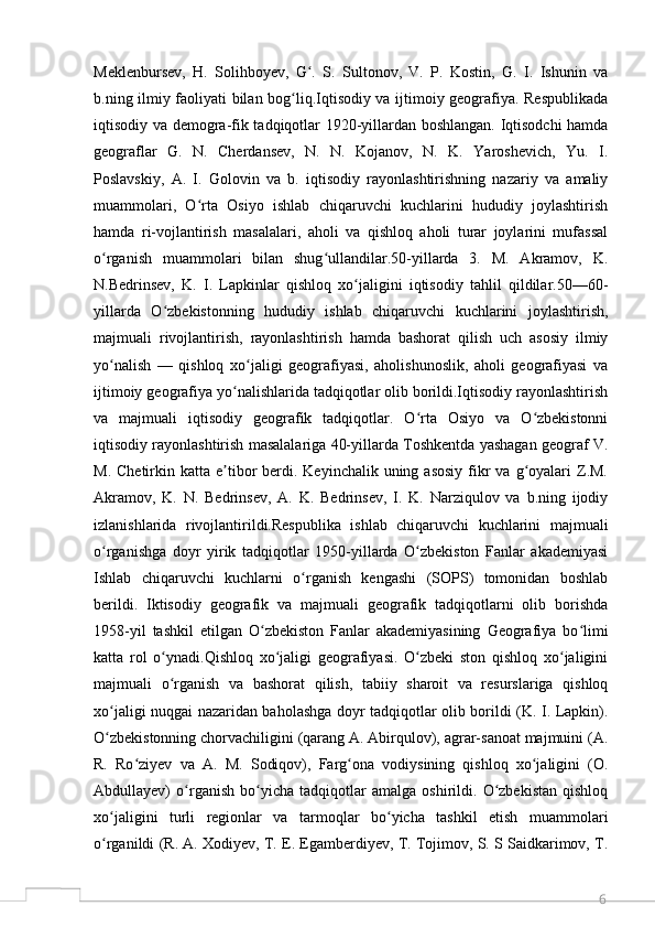 6Meklenbursev,   H.   Solihboyev,   G .   S.   Sultonov,   V.   P.   Kostin,   G.   I.   Ishunin   vaʻ
b.ning ilmiy faoliyati bilan bog liq.Iqtisodiy va ijtimoiy geografiya. Respublikada	
ʻ
iqtisodiy va demogra-fik tadqiqotlar 1920-yillardan boshlangan. Iqtisodchi hamda
geograflar   G.   N.   Cherdansev,   N.   N.   Kojanov,   N.   K.   Yaroshevich,   Yu.   I.
Poslavskiy,   A.   I.   Golovin   va   b.   iqtisodiy   rayonlashtirishning   nazariy   va   amaliy
muammolari,   O rta   Osiyo   ishlab   chiqaruvchi   kuchlarini   hududiy   joylashtirish	
ʻ
hamda   ri-vojlantirish   masalalari,   aholi   va   qishloq   aholi   turar   joylarini   mufassal
o rganish   muammolari   bilan   shug ullandilar.50-yillarda   3.   M.   Akramov,   K.	
ʻ ʻ
N.Bedrinsev,   K.   I.   Lapkinlar   qishloq   xo jaligini   iqtisodiy   tahlil   qildilar.50—60-	
ʻ
yillarda   O zbekistonning   hududiy   ishlab   chiqaruvchi   kuchlarini   joylashtirish,	
ʻ
majmuali   rivojlantirish,   rayonlashtirish   hamda   bashorat   qilish   uch   asosiy   ilmiy
yo nalish   —   qishloq   xo jaligi   geografiyasi,   aholishunoslik,   aholi   geografiyasi   va	
ʻ ʻ
ijtimoiy geografiya yo nalishlarida tadqiqotlar olib borildi.Iqtisodiy rayonlashtirish	
ʻ
va   majmuali   iqtisodiy   geografik   tadqiqotlar.   O rta   Osiyo   va   O zbekistonni	
ʻ ʻ
iqtisodiy rayonlashtirish masalalariga 40-yillarda Toshkentda yashagan geograf V.
M.  Chetirkin katta  e tibor   berdi.  Keyinchalik  uning  asosiy   fikr  va  g oyalari   Z.M.	
ʼ ʻ
Akramov,   K.   N.   Bedrinsev,   A.   K.   Bedrinsev,   I.   K.   Narziqulov   va   b.ning   ijodiy
izlanishlarida   rivojlantirildi.Respublika   ishlab   chiqaruvchi   kuchlarini   majmuali
o rganishga   doyr   yirik   tadqiqotlar   1950-yillarda   O zbekiston   Fanlar   akademiyasi	
ʻ ʻ
Ishlab   chiqaruvchi   kuchlarni   o rganish   kengashi   (SOPS)   tomonidan   boshlab	
ʻ
berildi.   Iktisodiy   geografik   va   majmuali   geografik   tadqiqotlarni   olib   borishda
1958-yil   tashkil   etilgan   O zbekiston   Fanlar   akademiyasining   Geografiya   bo limi	
ʻ ʻ
katta   rol   o ynadi.Qishloq   xo jaligi   geografiyasi.   O zbeki   ston   qishloq   xo jaligini	
ʻ ʻ ʻ ʻ
majmuali   o rganish   va   bashorat   qilish,   tabiiy   sharoit   va   resurslariga   qishloq
ʻ
xo jaligi nuqgai nazaridan baholashga doyr tadqiqotlar olib borildi (K. I. Lapkin).	
ʻ
O zbekistonning chorvachiligini (qarang A. Abirqulov), agrar-sanoat majmuini (A.
ʻ
R.   Ro ziyev   va   A.   M.   Sodiqov),   Farg ona   vodiysining   qishloq   xo jaligini   (O.	
ʻ ʻ ʻ
Abdullayev)   o rganish   bo yicha   tadqiqotlar   amalga   oshirildi.   O zbekistan   qishloq	
ʻ ʻ ʻ
xo jaligini   turli   regionlar   va   tarmoqlar   bo yicha   tashkil   etish   muammolari	
ʻ ʻ
o rganildi (R. A. Xodiyev, T. E. Egamberdiyev, T. Tojimov, S. S Saidkarimov, T.
ʻ