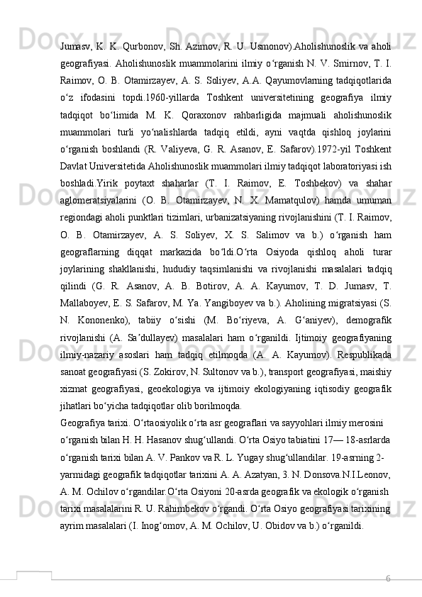6Jumasv,   K.   K.   Qurbonov,   Sh.   Azimov,   R.   U.   Usmonov).Aholishunoslik   va   aholi
geografiyasi.   Aholishunoslik   muammolarini   ilmiy   o rganish   N.  V.   Smirnov,   T.   I.ʻ
Raimov,   O.   B.   Otamirzayev,   A.   S.   Soliyev,   A.A.   Qayumovlarning   tadqiqotlarida
o z   ifodasini   topdi.1960-yillarda   Toshkent   universitetining   geografiya   ilmiy	
ʻ
tadqiqot   bo limida   M.   K.   Qoraxonov   rahbarligida   majmuali   aholishunoslik	
ʻ
muammolari   turli   yo nalishlarda   tadqiq   etildi,   ayni   vaqtda   qishloq   joylarini	
ʻ
o rganish   boshlandi   (R.   Valiyeva,   G.   R.   Asanov,   E.   Safarov).1972-yil   Toshkent	
ʻ
Davlat Universitetida Aholishunoslik muammolari ilmiy tadqiqot laboratoriyasi ish
boshladi.Yirik   poytaxt   shaharlar   (T.   I.   Raimov,   E.   Toshbekov)   va   shahar
aglomeratsiyalarini   (O.   B.   Otamirzayev,   N.   X.   Mamatqulov)   hamda   umuman
regiondagi aholi punktlari tizimlari, urbanizatsiyaning rivojlanishini (T. I. Raimov,
O.   B.   Otamirzayev,   A.   S.   Soliyev,   X.   S.   Salimov   va   b.)   o rganish   ham	
ʻ
geograflarning   diqqat   markazida   bo ldi.O rta   Osiyoda   qishloq   aholi   turar	
ʻ ʻ
joylarining   shakllanishi,   hududiy   taqsimlanishi   va   rivojlanishi   masalalari   tadqiq
qilindi   (G.   R.   Asanov,   A.   B.   Botirov,   A.   A.   Kayumov,   T.   D.   Jumasv,   T.
Mallaboyev, E. S. Safarov, M. Ya. Yangiboyev va b.). Aholining migratsiyasi (S.
N.   Kononenko),   tabiiy   o sishi   (M.   Bo riyeva,   A.   G aniyev),   demografik	
ʻ ʻ ʻ
rivojlanishi   (A.   Sa dullayev)   masalalari   ham   o rganildi.   Ijtimoiy   geografiyaning	
ʼ ʻ
ilmiy-nazariy   asoslari   ham   tadqiq   etilmoqda   (A.   A.   Kayumov).   Respublikada
sanoat geografiyasi (S. Zokirov, N. Sultonov va b.), transport geografiyasi, maishiy
xizmat   geografiyasi,   geoekologiya   va   ijtimoiy   ekologiyaning   iqtisodiy   geografik
jihatlari bo yicha tadqiqotlar olib borilmoqda.	
ʻ
Geografiya tarixi. O rtaosiyolik o rta asr geograflari va sayyohlari ilmiy merosini 	
ʻ ʻ
o rganish bilan H. H. Hasanov shug ullandi. O rta Osiyo tabiatini 17— 18-asrlarda	
ʻ ʻ ʻ
o rganish tarixi bilan A. V. Pankov va R. L. Yugay shug ullandilar. 19-asrning 2-
ʻ ʻ
yarmidagi geografik tadqiqotlar tarixini A. A. Azatyan, 3. N. Donsova.N.I.Leonov,
A. M. Ochilov o rgandilar.O rta Osiyoni 20-asrda geografik va ekologik o rganish 	
ʻ ʻ ʻ
tarixi masalalarini R. U. Rahimbekov o rgandi. O rta Osiyo geografiyasi tarixining	
ʻ ʻ
ayrim masalalari (I. Inog omov, A. M. Ochilov, U. Obidov va b.) o rganildi.	
ʻ ʻ