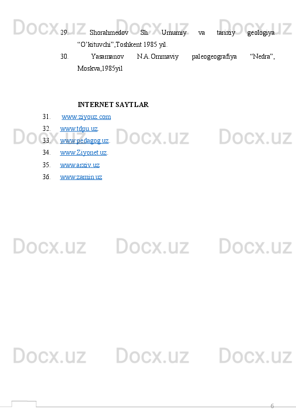 629.   Shorahmedov   Sh.   Umumiy   va   tarixiy   geologiya
“O’kituvchi”,Toshkent 1985 yil.
30.   Yasamanov   N.A.Ommaviy   paleogeografiya   “Nedra”,
Moskva,1985yil
INTERNET SAYTLAR
31.   www.ziyouz.com  
32. www.tdpu.uz    . 
33. www.pedagog.uz    . 
34. www.Ziyonet.uz    . 
35. www.arxiv.uz     
36. www.zamin.uz      