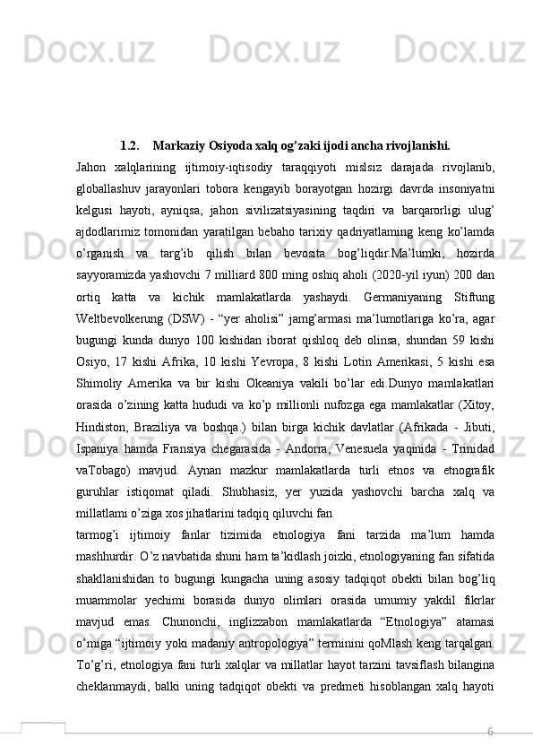 61.2. Markaziy Osiyoda xalq og’zaki ijodi ancha rivojlanishi.
Jahon   xalqlarining   ijtimoiy-iqtisodiy   taraqqiyoti   mislsiz   darajada   rivojlanib,
globallashuv   jarayonlari   tobora   kengayib   borayotgan   hozirgi   davrda   insoniyatni
kelgusi   hayoti,   ayniqsa,   jahon   sivilizatsiyasining   taqdiri   va   barqarorligi   ulug’
ajdodlarimiz   tomonidan   yaratilgan   bebaho   tarixiy   qadriyatlaming   keng   ko’lamda
o’rganish   va   targ’ib   qilish   bilan   bevosita   bog’liqdir.Ma’lumki,   hozirda
sayyoramizda yashovchi  7 milliard 800 ming oshiq aholi (2020-yil iyun) 200 dan
ortiq   katta   va   kichik   mamlakatlarda   yashaydi.   Germaniyaning   Stiftung
Weltbevolkerung   (DSW)   -   “yer   aholisi”   jamg’armasi   ma’lumotlariga   ko’ra,   agar
bugungi   kunda   dunyo   100   kishidan   iborat   qishloq   deb   olinsa,   shundan   59   kishi
Osiyo,   17   kishi   Afrika,   10   kishi   Yevropa,   8   kishi   Lotin   Amerikasi,   5   kishi   esa
Shimoliy   Amerika   va   bir   kishi   Okeaniya   vakili   bo’lar   edi.Dunyo   mamlakatlari
orasida   o’zining   katta   hududi   va   ko’p   millionli   nufozga   ega   mamlakatlar   (Xitoy,
Hindiston,   Braziliya   va   boshqa.)   bilan   birga   kichik   davlatlar   (Afrikada   -   Jibuti,
Ispaniya   hamda   Fransiya   chegarasida   -   Andorra,   Venesuela   yaqinida   -   Trinidad
vaTobago)   mavjud.   Aynan   mazkur   mamlakatlarda   turli   etnos   va   etnografik
guruhlar   istiqomat   qiladi.   Shubhasiz,   yer   yuzida   yashovchi   barcha   xalq   va
millatlami o’ziga xos jihatlarini tadqiq qiluvchi fan
tarmog’i   ijtimoiy   fanlar   tizimida   etnologiya   fani   tarzida   ma’lum   hamda
mashhurdir. O’z navbatida shuni ham ta’kidlash joizki, etnologiyaning fan sifatida
shakllanishidan   to   bugungi   kungacha   uning   asosiy   tadqiqot   obekti   bilan   bog’liq
muammolar   yechimi   borasida   dunyo   olimlari   orasida   umumiy   yakdil   fikrlar
mavjud   emas.   Chunonchi,   inglizzabon   mamlakatlarda   “Etnologiya”   atamasi
o’miga “ijtimoiy yoki madaniy antropologiya” terminini qoMlash keng tarqalgan.
To’g’ri, etnologiya fani turli xalqlar va millatlar hayot tarzini tavsiflash bilangina
cheklanmaydi,   balki   uning   tadqiqot   obekti   va   predmeti   hisoblangan   xalq   hayoti