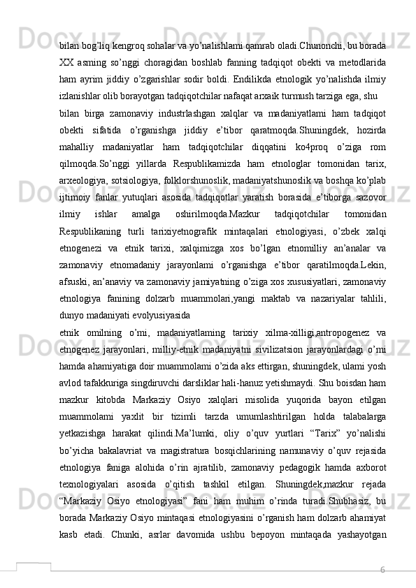 6bilan bog’liq kengroq sohalar va yo’nalishlami qamrab oladi.Chunonchi, bu borada
XX   asming   so’nggi   choragidan   boshlab   fanning   tadqiqot   obekti   va   metodlarida
ham   ayrim   jiddiy   o’zgarishlar   sodir   boldi.   Endilikda   etnologik   yo’nalishda   ilmiy
izlanishlar olib borayotgan tadqiqotchilar nafaqat arxaik turmush tarziga ega, shu
bilan   birga   zamonaviy   industrlashgan   xalqlar   va   madaniyatlami   ham   tadqiqot
obekti   sifatida   o’rganishga   jiddiy   e’tibor   qaratmoqda.Shuningdek,   hozirda
mahalliy   madaniyatlar   ham   tadqiqotchilar   diqqatini   ko4proq   o’ziga   rom
qilmoqda.So’nggi   yillarda   Respublikamizda   ham   etnologlar   tomonidan   tarix,
arxeologiya, sotsiologiya, folklorshunoslik, madaniyatshunoslik va boshqa ko’plab
ijtimoiy   fanlar   yutuqlari   asosida   tadqiqotlar   yaratish   borasida   e’tiborga   sazovor
ilmiy   ishlar   amalga   oshirilmoqda.Mazkur   tadqiqotchilar   tomonidan
Respublikaning   turli   tarixiyetnografik   mintaqalari   etnologiyasi,   o’zbek   xalqi
etnogenezi   va   etnik   tarixi,   xalqimizga   xos   bo’lgan   etnomilliy   an’analar   va
zamonaviy   etnomadaniy   jarayonlami   o’rganishga   e’tibor   qaratilmoqda.Lekin,
afsuski, an’anaviy va zamonaviy jamiyatning o’ziga xos xususiyatlari, zamonaviy
etnologiya   fanining   dolzarb   muammolari,yangi   maktab   va   nazariyalar   tahlili,
dunyo madaniyati evolyusiyasida
etnik   omilning   o’mi,   madaniyatlaming   tarixiy   xilma-xilligi,antropogenez   va
etnogenez   jarayonlari,   milliy-etnik   madaniyatni   sivilizatsion   jarayonlardagi   o’mi
hamda ahamiyatiga doir muammolami o’zida aks ettirgan, shuningdek, ulami yosh
avlod tafakkuriga singdiruvchi darsliklar hali-hanuz yetishmaydi. Shu boisdan ham
mazkur   kitobda   Markaziy   Osiyo   xalqlari   misolida   yuqorida   bayon   etilgan
muammolami   yaxlit   bir   tizimli   tarzda   umumlashtirilgan   holda   talabalarga
yetkazishga   harakat   qilindi.Ma’lumki,   oliy   o’quv   yurtlari   “Tarix”   yo’nalishi
bo’yicha   bakalavriat   va   magistratura   bosqichlarining   namunaviy   o’quv   rejasida
etnologiya   faniga   alohida   o’rin   ajratilib,   zamonaviy   pedagogik   hamda   axborot
texnologiyalari   asosida   o’qitish   tashkil   etilgan.   Shuningdek,mazkur   rejada
“Markaziy   Osiyo   etnologiyasi”   fani   ham   muhim   o’rinda   turadi.Shubhasiz,   bu
borada Markaziy Osiyo mintaqasi  etnologiyasini  o’rganish ham  dolzarb ahamiyat
kasb   etadi.   Chunki,   asrlar   davomida   ushbu   bepoyon   mintaqada   yashayotgan