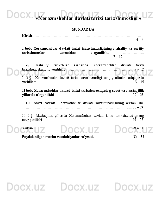 « Xorazmshohlar davlati tarixi tarixshunosligi   »
MUNDARIJA
Kirish ………………………………………………………………………………
……………………………….…………………….………..………………….4 – 6
I   bob.   Xorazmshohlar   davlati   tarixi   tarixshunosligining   mahalliy   va   xorijiy
tarixshunoslar   tomonidan   o‘rganilishi   ……………...
………………………………………………….......………….7 – 19
I.1-§.   Mahalliy   tarixchilar   asarlarida   Xorazmshohlar   davlati   tarixi
tarixshunosligining yoritilishi .  ………………...………………….……….… 7 – 12
I.   2 -§.     Xorazmshoxlar   davlati   tarixi   tarixshunosligi   xorijiy   olimlar   tadqiqotida
yoritilishi.  ………………...…………… ......................................................... 13 – 19
II bob. Xorazmshohlar davlati tarixi tarixshunosligining sovet va mustaqillik
yillarida o‘rganilishi ......................................................................................20 – 28
II.1 -§ .   Sovet   davrida   Xorazmshohlar   davlati   tarixshunosligining   o‘rganilishi.
………………………………………………………………………...…..…20 – 24
II.   2 -§.   Mustaqillik   yillarida   Xorazmshohlar   davlati   tarixi   tarixshunosligining
tadqiq etilishi............ .. ……………………………………………………….25 – 28
Xulosa ……………………………………………………………………… 29 – 31
Foydalanilgan manba va adabiyotlar ro‘yxati. ………………………….. 32 – 33