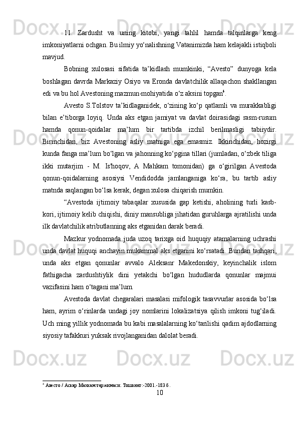 11.   Zardusht   va   uning   kitobi,   yangi   tahlil   hamda   talqinlarga   keng
imkoniyatlarni ochgan. Bu ilmiy yo‘nalishning Vatanimizda ham kelajakli istiqboli
mavjud.
Bobning   xulosasi   sifatida   ta’kidlash   mumkinki,   “Avesto”   dunyoga   kela
boshlagan davrda Markaziy Osiyo va Eronda davlatchilik allaqachon shakllangan
edi va bu hol Avestoning mazmun-mohiyatida o‘z aksini topgan 4
.
Avesto  S.Tolstov  ta’kidlaganidek,  o‘zining  ko‘p  qatlamli  va  murakkabligi
bilan   e’tiborga   loyiq.   Unda   aks   etgan   jamiyat   va   davlat   doirasidagi   rasm-rusum
hamda   qonun-qoidalar   ma’lum   bir   tartibda   izchil   berilmasligi   tabiiydir.
Birinchidan,   biz   Avestoning   asliy   matniga   ega   emasmiz.   Ikkinchidan,   hozirgi
kunda fanga ma’lum bo‘lgan va jahonning ko‘pgina tillari (jumladan, o‘zbek tiliga
ikki   mutarjim   -   M.   Is'hoqov,   A   Mahkam   tomonidan)   ga   o‘girilgan   Avestoda
qonun-qoidalarning   asosiysi   Vendidodda   jamlanganiga   ko‘ra,   bu   tartib   asliy
matnda saqlangan bo‘lsa kerak, degan xulosa chiqarish mumkin.
“Avestoda   ijtimoiy   tabaqalar   xususida   gap   ketishi,   aholining   turli   kasb-
kori, ijtimoiy kelib chiqishi, diniy mansubliga jihatidan guruhlarga ajratilishi unda
ilk davlatchilik atributlanning aks etganidan darak beradi.
Mazkur   yodnomada   juda   uzoq   tarixga   oid   huquqiy   atamalarning   uchrashi
unda davlat huquqi anchayin mukammal aks etganini ko‘rsatadi. Bundan tashqari,
unda   aks   etgan   qonunlar   avvalo   Aleksanr   Makedonskiy,   keyinchalik   islom
fathigacha   zardushtiylik   dini   yetakchi   bo‘lgan   hududlarda   qonunlar   majmui
vazifasini ham o‘tagani ma’lum.
Avestoda  davlat   chegaralari  masalasi   mifologik  tasavvurlar  asosida   bo‘lsa
ham,   ayrim   o‘rinlarda   undagi   joy   nomlarini   lokalizatsiya   qilish   imkoni   tug‘iladi.
Uch ming yillik yodnomada bu kabi masalalarning ko‘tarilishi qadim ajdodlarning
siyosiy tafakkuri yuksak rivojlanganidan dalolat beradi.
4
  Авесто  /  Аскар Махкам таржимаси. Тошкент :-2001.-183  б .
10