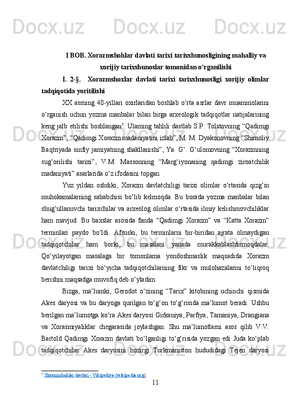 I BOB. Xorazmshohlar davlati tarixi tarixshunosligining mahalliy va
xorijiy tarixshunoslar tomonidan o‘rganilishi
I.   2-§.     Xorazmshoxlar   davlati   tarixi   tarixshunosligi   xorijiy   olimlar
tadqiqotida yoritilishi
XX   asrning   40-yillari   oxirlaridan   boshlab   o‘rta   asrlar   davr   muammolarini
o‘rganish  uchun yozma manbalar  bilan birga  arxeologik tadqiqotlar  natijalarining
keng jalb etilishi  boshlangan 5
. Ulaming tahlili dastlab S.P. Tolstovning “Qadimgi
Xorazm”, “Qadimgi Xorazm madaniyatini izlab”, M. M. Dyakonovning “Shimoliy
Baqtriyada sinfiy jamiyatning shakllanishi”,  Ya. G‘. G‘ulomovning “Xorazmning
sug‘orilishi   tarixi”,   V.M.   Massonning   “Marg‘iyonaning   qadimgi   ziroatchilik
madaniyati” asarlarida o‘z ifodasini topgan.
Yuz   yildan   oshdiki,   Xorazm   davlatchiligi   tarixi   olimlar   o‘rtasida   qizg‘in
muhokamalarning   sababchisi   bo‘lib   kelmoqda.   Bu   borada   yozma   manbalar   bilan
shug‘ullanuvchi tarixchilar  va arxeolog olimlar o‘rtasida ilmiy kelishmovchiliklar
ham   mavjud.   Bu   baxslar   asosida   fanda   “Qadimgi   Xorazm”   va   “Katta   Xorazm”
terminlari   paydo   bo‘ldi.   Afsuski,   bu   terminlarni   bir-biridan   ajrata   olmaydigan
tadqiqotchilar   ham   borki,   bu   masalani   yanada   murakkablashtirmoqdalar.
Qo‘yilayotgan   masalaga   bir   tomonlama   yondoshmaslik   maqsadida   Xorazm
davlatchiligi   tarixi   bo‘yicha   tadqiqotchilarning   fikr   va   mulohazalarini   to‘liqroq
berishni maqsadga muvofiq deb o‘yladim.
Bizga,   ma’lumki,   Gerodot   o‘zining   “Tarix”   kitobining   uchinchi   qismida
Akes  daryosi   va bu  daryoga qurilgan to‘g‘on  to‘g‘risida  ma’lumot   beradi.  Ushbu
berilgan ma’lumotga ko‘ra Akes daryosi Girkaniya, Parfiya, Tamaniya, Drangiana
va   Xorasmiyaliklar   chegarasida   joylashgan.   Shu   ma’lumotlarni   asos   qilib   V.V.
Bartold   Qadimgi   Xorazm   davlati   bo‘lganligi   to‘g‘risida   yozgan   edi   Juda   ko‘plab
tadqiqotchilar   Akes   daryosini   hozirgi   Turkmaniston   hududidagi   Tejen   daryosi
5
  Xorazmshohlar davlati - Vikipediya (wikipedia.org)
11 