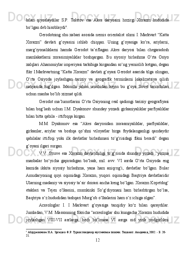 bilan   qiyoslaydilar   S.P.   Tolstov   esa   Akes   daryosini   hozirgi   Xorazm   hududida
bo‘lgan deb hisoblaydi 6
.
Gerodotning shu xabari asosida  nemis orientalist olimi I. Markvart “Katta
Xorazm”   davlati   g‘oyasini   ishlab   chiqqan.   Uning   g‘oyasiga   ko‘ra,   ariylarni,
marg‘iyonaliklarni   hamda   Gerodot   ta’riflagan   Akes   daryosi   bilan   chegaradosh
mamlakatlarni   xorasimiyaliklar   boshqargan.   Bu   siyosiy   birlashma   O‘rta   Osiyo
xalqlari Ahamoniylar imperiyasi tarkibiga kirgandan so‘ng yemirilib ketgan, degan
fikr I.Markvartning “Katta Xorazm” davlati g‘oyasi Gerodot asarida tilga olingan,
O‘rta   Osiyoda   joylashgan   tarixiy   va   geografik   terminlami   lokalizatsiya   qilish
natijasida   tug‘ilgan.   Ikkinchi   jahon   urushidan   keyin   bu   g‘oya   Sovet   tarixchilari
uchun manba bo‘lib xizmat qildi.
Gerodot  ma’lumotlarini  O‘rta Osiyoning  real   qadimgi   tarixiy  geografiyasi
bilan bog‘lash  uchun I.M. Dyakonov shunday  yozadi  girkaniyaliklar  parfiyaliklar
bilan bitta qabila - ittifoqqa kirgan.
M.M.   Dyakonov   esa   “Akes   daryosidan   xorasmiyaliklar,   parfiyaliklar,
girkanlar,   ariylar   va   boshqa   qo‘shni   viloyatlar   birga   foydalanganligi   qandaydir
qabilalar   ittifoqi   yokı   ilk   davlatlar   birlashmasi   to‘g‘risidagi   fikni   beradi”   degan
g‘oyani ilgari surgan.
V.V.   Struve   esa   Xorazm   davlatchiligi   to‘g‘risida   shunday   yozadi   “yozma
manbalar   bo‘yicha   gapiradigan   bo‘lsak,   mil.   avv.   VI   asrda   O‘rta   Osiyoda   eng
kamida   ikkita   siyosiy   birlashma,   yana   ham   aniqrog‘i,   davlatlar   bo‘lgan.   Bular
Amudaryoning   quyi   oqimidagi   Xorazm,   yuqori   oqimidagi   Baqtriya   davlatlaridir
Ularning madaniy va siyosiy ta’sir doirasi ancha keng bo‘lgan. Xorazm Kopetdog‘
etaklari   va   Tejen   o‘lkasini,   mumkinki   So‘g‘diyonani   ham   birlashtirgan   bo‘lsa,
Baqtriya o‘z hududidan tashqari Murg‘ob o‘lkalarini ham o‘z ichiga olgan”.
Arxeologlar   I.   I   Markvart   g‘oyasiga   tanqidiy   ko‘z   bilan   qaraydilar.
Jumladan, V.M. Massonning fikricha “arxeologlar shu kungacha Xorazm hududida
joylashgan   VIII-VII   asrlarga,   hech   bo‘lmasa   VI   asrga   oid   yirik   yodgorlikni
6
  Абдурахимова Н.А. Эргашев Ф.Р. Туркистондачор мустамлака тизими. Тошкент. Академия, 2002. - Б. 20-
21.
12 