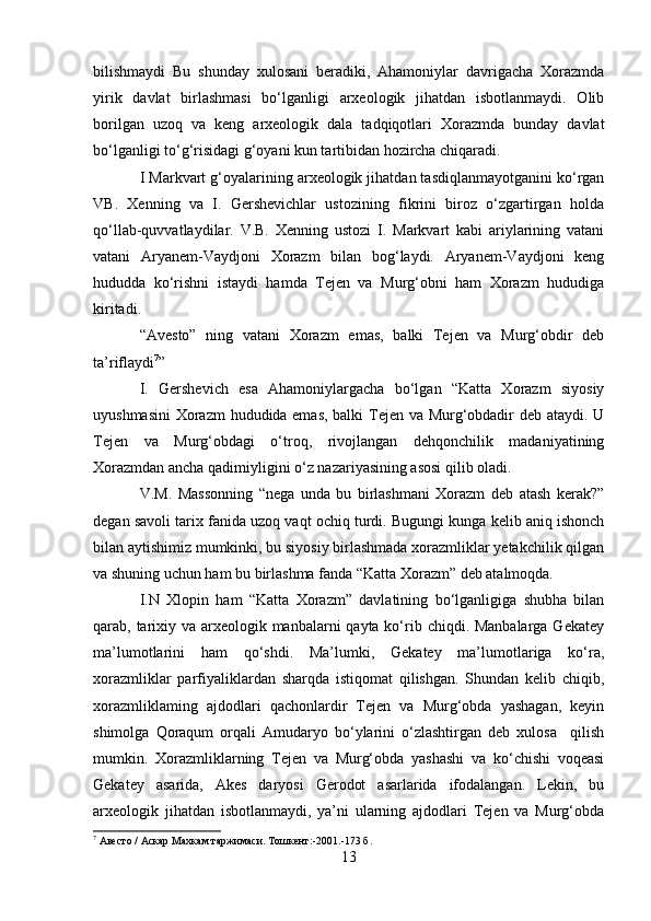 bilishmaydi   Bu   shunday   xulosani   beradiki,   Ahamoniylar   davrigacha   Xorazmda
yirik   davlat   birlashmasi   bo‘lganligi   arxeologik   jihatdan   isbotlanmaydi.   Olib
borilgan   uzoq   va   keng   arxeologik   dala   tadqiqotlari   Xorazmda   bunday   davlat
bo‘lganligi to‘g‘risidagi g‘oyani kun tartibidan hozircha chiqaradi.
I Markvart g‘oyalarining arxeologik jihatdan tasdiqlanmayotganini ko‘rgan
VB.   Xenning   va   I.   Gershevichlar   ustozining   fikrini   biroz   o‘zgartirgan   holda
qo‘llab-quvvatlaydilar.   V.B.   Xenning   ustozi   I.   Markvart   kabi   ariylarining   vatani
vatani   Aryanem-Vaydjoni   Xorazm   bilan   bog‘laydi.   Aryanem-Vaydjoni   keng
hududda   ko‘rishni   istaydi   hamda   Tejen   va   Murg‘obni   ham   Xorazm   hududiga
kiritadi.
“Avesto”   ning   vatani   Xorazm   emas,   balki   Tejen   va   Murg‘obdir   deb
ta’riflaydi 7
”
I.   Gershevich   esa   Ahamoniylargacha   bo‘lgan   “Katta   Xorazm   siyosiy
uyushmasini  Xorazm hududida emas, balki Tejen va Murg‘obdadir deb ataydi. U
Tejen   va   Murg‘obdagi   o‘troq,   rivojlangan   dehqonchilik   madaniyatining
Xorazmdan ancha qadimiyligini o‘z nazariyasining asosi qilib oladi.
V.M.   Massonning   “nega   unda   bu   birlashmani   Xorazm   deb   atash   kerak?”
degan savoli tarix fanida uzoq vaqt ochiq turdi. Bugungi kunga kelib aniq ishonch
bilan aytishimiz mumkinki, bu siyosiy birlashmada xorazmliklar yetakchilik qilgan
va shuning uchun ham bu birlashma fanda “Katta Xorazm” deb atalmoqda.
I.N   Xlopin   ham   “Katta   Xorazm”   davlatining   bo‘lganligiga   shubha   bilan
qarab, tarixiy va arxeologik manbalarni qayta ko‘rib chiqdi. Manbalarga Gekatey
ma’lumotlarini   ham   qo‘shdi.   Ma’lumki,   Gekatey   ma’lumotlariga   ko‘ra,
xorazmliklar   parfiyaliklardan   sharqda   istiqomat   qilishgan.   Shundan   kelib   chiqib,
xorazmliklaming   ajdodlari   qachonlardir   Tejen   va   Murg‘obda   yashagan,   keyin
shimolga   Qoraqum   orqali   Amudaryo   bo‘ylarini   o‘zlashtirgan   deb   xulosa     qilish
mumkin.   Xorazmliklarning   Tejen   va   Murg‘obda   yashashi   va   ko‘chishi   voqeasi
Gekatey   asarida,   Akes   daryosi   Gerodot   asarlarida   ifodalangan.   Lekin,   bu
arxeologik   jihatdan   isbotlanmaydi,   ya’ni   ularning   ajdodlari   Tejen   va   Murg‘obda
7
  Авесто  /  Аскар Махкам таржимаси. Тошкент :-2001.-173  б .
13