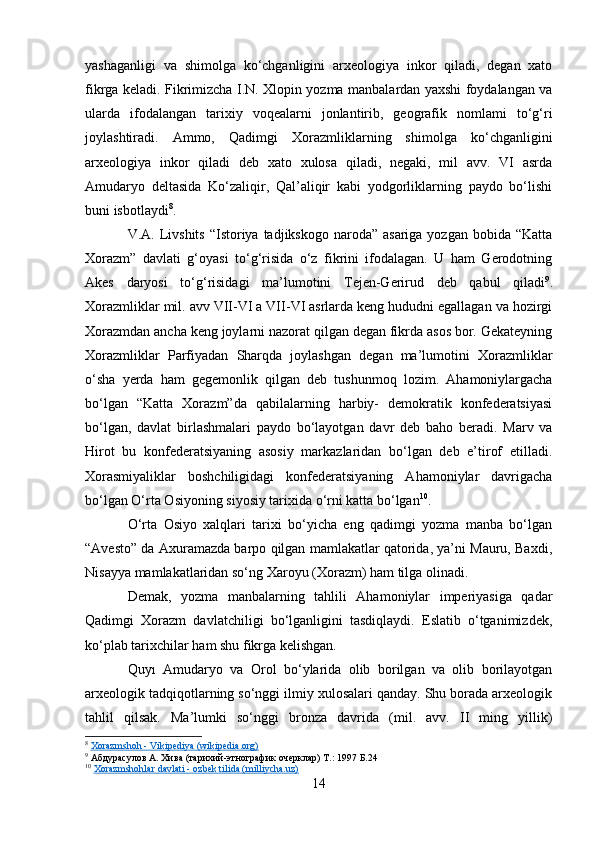 yashaganligi   va   shimolga   ko‘chganligini   arxeologiya   inkor   qiladi,   degan   xato
fikrga keladi. Fikrimizcha I.N. Xlopin yozma manbalardan yaxshi foydalangan va
ularda   ifodalangan   tarixiy   voqealarni   jonlantirib,   geografik   nomlami   to‘g‘ri
joylashtiradi.   Ammo,   Qadimgi   Xorazmliklarning   shimolga   ko‘chganligini
arxeologiya   inkor   qiladi   deb   xato   xulosa   qiladi,   negaki,   mil   avv.   VI   asrda
Amudaryo   deltasida   Ko‘zaliqir,   Qal’aliqir   kabi   yodgorliklarning   paydo   bo‘lishi
buni isbotlaydi 8
.
V.A. Livshits  “Istoriya tadjikskogo naroda”  asariga yozgan bobida “Katta
Xorazm”   davlati   g‘oyasi   to‘g‘risida   o‘z   fikrini   ifodalagan.   U   ham   Gerodotning
Akes   daryosi   to‘g‘risidagi   ma’lumotini   Tejen-Gerirud   deb   qabul   qiladi 9
.
Xorazmliklar mil. avv VII-VI a VII-VI asrlarda keng hududni egallagan va hozirgi
Xorazmdan ancha keng joylarni nazorat qilgan degan fikrda asos bor. Gekateyning
Xorazmliklar   Parfiyadan   Sharqda   joylashgan   degan   ma’lumotini   Xorazmliklar
o‘sha   yerda   ham   gegemonlik   qilgan   deb   tushunmoq   lozim.   Ahamoniylargacha
bo‘lgan   “Katta   Xorazm”da   qabilalarning   harbiy-   demokratik   konfederatsiyasi
bo‘lgan,   davlat   birlashmalari   paydo   bo‘layotgan   davr   deb   baho   beradi.   Marv   va
Hirot   bu   konfederatsiyaning   asosiy   markazlaridan   bo‘lgan   deb   e’tirof   etilladi.
Xorasmiyaliklar   boshchiligidagi   konfederatsiyaning   Ahamoniylar   davrigacha
bo‘lgan O‘rta Osiyoning siyosiy tarixida o‘rni katta bo‘lgan 10
.
O‘rta   Osiyo   xalqlari   tarixi   bo‘yicha   eng   qadimgi   yozma   manba   bo‘lgan
“Avesto” da Axuramazda barpo qilgan mamlakatlar qatorida, ya’ni Mauru, Baxdi,
Nisayya mamlakatlaridan so‘ng Xaroyu (Xorazm) ham tilga olinadi.
Demak,   yozma   manbalarning   tahlili   Ahamoniylar   imperiyasiga   qadar
Qadimgi   Xorazm   davlatchiligi   bo‘lganligini   tasdiqlaydi.   Eslatib   o‘tganimizdek,
ko‘plab tarixchilar ham shu fikrga kelishgan.
Quyı   Amudaryo   va   Orol   bo‘ylarida   olib   borilgan   va   olib   borilayotgan
arxeologik tadqiqotlarning so‘nggi ilmiy xulosalari qanday. Shu borada arxeologik
tahlil   qilsak.   Ma’lumki   so‘nggi   bronza   davrida   (mil.   avv.   II   ming   yillik)
8
  Xorazmshoh - Vikipediya (wikipedia.org)
9
  Абдурасулов А. Хива (тарихий-этнографик очерклар) Т.: 1997 Б.24
10
  Xorazmshohlar davlati - ozbek tilida (milliycha.uz)
14