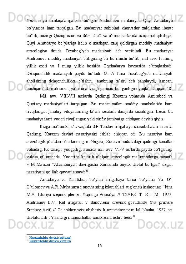 Yevroosiyo   mintaqalariga   xos   bo‘lgan   Andronovo   madaniyati   Quyi   Amudaryo
bo‘ylarida   ham   tarqalgan.   Bu   madaniyat   sohiblari   chorvador   xalqlardan   iborat
bo‘lib,  hozirgi   Qozog‘iston  va  Sibir  cho‘l  va  o‘rmonzorlarida  istiqomat  qilishgan
Quyi   Amudaryo   bo‘ylariga   kelib   o‘rnashgan   xalq   qoldirgan   moddiy   madaniyat
arxeologiya   fanida   Tozabog‘yob   madaniyati   deb   yuritiladi.   Bu   madaniyat
Andronovo   moddiy   madaniyat   birligining   bir   ko‘rinishi   bo‘lib,   mil   avv.   II   ming
yillik   oxiri   va   I   ming   yillik   boshida   Oqchadaryo   havzasida   o‘troqlashadi.
Dehqonchilik   madaniyati   paydo   bo‘ladi.   M.   A   Itina   Tozabog‘yob   madaniyati
aholisining   dehqonchilikka   o‘tishini   janubning   ta’siri   deb   baholaydi,   jamoani
boshqarishda matriarxat, ya’ni ona urug‘i jamoasi bo‘lganligini yoqlab chiqqan 48
Mil.   avv.   VIII-VII   asrlarda   Qadimgi   Xorazm   vohasida   Amirobod   va
Quyisoy   madaniyatlari   tarqalgan.   Bu   madaniyatlar   moddiy   manbalarida   ham
rivojlangan   janubiy   viloyatlaming   ta’siri   sezilarli   darajada   kuzatilgan.   Lekin   bu
madaniyatlami yuqori rivojlangan yoki sinfiy jamiyatga erishgan deyish qiyin.
Bizga ma’lumki, o‘z vaqtida S.P Tolstov irrigatsiya shaxobchalari  asosida
Qadimgi   Xorazm   davlati   nazariyasini   ishlab   chiqqan   edi.   Bu   nazariya   ham
arxeologik jihatdan  isbotlanmagan.  Negaki,  Xorazm  hududidagi   qadimgi   kanallar
vohadagi  Ko‘zaliqir yodgorligi asosida  mil. avv. VI-V asrlarda paydo bo‘lganligi
xulosa   qilinmoqda.   Yuqorida   keltirib   o‘tilgan   arxeologik   ma’lumotlarga   tayanib
V.M   Masson   “Ahamoniylar   davrigacha   Xorazmda   buyuk   davlat   bo‘lgan”   degan
nazariyani qo‘llab-quvvatlamaydi 11
.
Amudaryo   va   Zarafshon   bo‘ylari   irrigatsiya   tarixi   bo‘yicha   Ya.   G‘.
G‘ulomov va A.R. Muhammadjonovlarning izlanishlari sug‘orish inshootlari “Itina
M.A.   Istoriya   stepnix   plemen   Yujnogo   Priaralya   //   TXAEE.   T.   X.   -   М.:   1977,
Andrianov   B.V.   Rol   irrigatsii   v   stanovlenii   drevnix   gosudarstv   (Na   primere
Sredney   Azii)   //   Ot   doklassovix   obshestv   k   ranneklassovim   M.   Nauka,   1987.   va
davlatchilik o‘rtasidagi munosabatlar xarakterini ochib berdi 12
.
11
  Xorazmshohlar davlati (oefen.uz)
12
  Xorazmshohlar davlati (arxiv.uz)
15