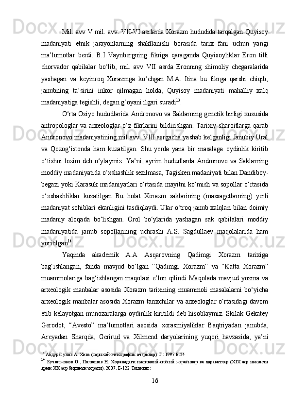 Mil. avv V mil. avv. VII-VI asrlarda Xorazm hududida tarqalgan Quyisoy
madaniyati   etnik   jarayonlarning   shakllanishi   borasida   tarix   fani   uchun   yangi
ma’lumotlar   berdi.   B.I   Vaynbergning   fikriga   qaraganda   Quyisoyliklar   Eron   tilli
chorvador   qabilalar   bo‘lib,   mil.   avv   VII   asrda   Eronning   shimoliy   chegaralarida
yashagan   va   keyinroq   Xorazmga   ko‘chgan   M.A.   Itina   bu   fikrga   qarshi   chiqib,
janubning   ta’sirini   inkor   qilmagan   holda,   Quyisoy   madaniyati   mahalliy   xalq
madaniyatiga tegishli, degan g‘oyani ilgari suradi 13
.
O‘rta Osiyo hududlarida Andronovo va Saklarning genetik birligi xususida
antropologlar  va arxeologlar o‘z fikrlarini  bildirishgan. Tarixiy sharoitlarga qarab
Andronovo madaniyatining mil avv. VIII asrgacha yashab kelganligi Janubiy Ural
va   Qozog‘istonda   ham   kuzatilgan.   Shu   yerda   yana   bir   masalaga   oydinlik   kiritib
o‘tishni  lozim   deb o‘ylaymiz. Ya’ni,  ayrim   hududlarda  Andronovo va  Saklaming
moddiy madaniyatida o‘xshashlik sezilmasa, Tagisken madaniyati bilan Dandiboy-
begazi yoki Karasuk madaniyatlari o‘rtasida mayitni ko‘mish va sopollar o‘rtasida
o‘xshashliklar   kuzatilgan   Bu   holat   Xorazm   saklarining   (massagetlarning)   yerli
madaniyat sohiblari ekanligini tasdiqlaydi. Ular o‘troq janub xalqlari bilan doimiy
madaniy   aloqada   bo‘lishgan.   Orol   bo‘ylarida   yashagan   sak   qabilalari   moddiy
madaniyatida   janub   sopollarining   uchrashi   A.S.   Sagdullaev   maqolalarida   ham
yoritilgan 14
.
Yaqinda   akademik   A.A   Asqarovning   Qadimgi   Xorazm   tarixiga
bag‘ishlangan,   fanda   mavjud   bo‘lgan   “Qadimgi   Xorazm”   va   “Katta   Xorazm”
muammolariga  bag‘ishlangan   maqolasi  e’lon  qilindi   Maqolada   mavjud  yozma  va
arxeologik   manbalar   asosida   Xorazm   tarixining   muammoli   masalalarni   bo‘yicha
arxeologik manbalar asosida Xorazm tarixchilar va arxeologlar o‘rtasidagi davom
etib kelayotgan munozaralarga oydinlik kiritildi deb hisoblaymiz. Skilak Gekatey
Gerodot,   “Avesto”   ma’lumotlari   asosida   xorasmiyaliklar   Baqtriyadan   janubda,
Areyadan   Sharqda,   Gerirud   va   Xilmend   daryolarining   yuqori   havzasida,   ya’ni
13
 Абдурасулов А. Хива (тарихий-этнографик очерклар) Т.: 1997 Б.24
14
  Кучлижонов О., Полвонов Н. Хоразмдаги ижтимоий-сиёсий жараёнлар  ва ҳаракатлар (ХІХ  аср иккинчи
ярми ХХ аср биринчи чораги). 2007. Б-122 Тошкент:
16 