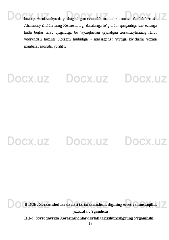 hozirgi Hirot vodiysida yashaganligini ishonchli manbalar asosida isbotlab berildi.
Ahamoniy shohlarining Xelmend tog‘ daralariga to‘g‘onlar qurganligi, suv evaziga
katta   bojlar   talab   qilganligi,   bu   tayziqlardan   qiynalgan   xorasmiylarning   Hirot
vodiysidan   hozirgi   Xorazm   hududiga   -   massagetlar   yurtiga   ko‘chishi   yozma
manbalar asosida, yoritildi.
II BOB. Xorazmshohlar davlati tarixi tarixshunosligining sovet va mustaqillik
yillarida o‘rganilishi
II.1-§. Sovet davrida Xorazmshohlar davlati tarixshunosligining o‘rganilishi.
17 