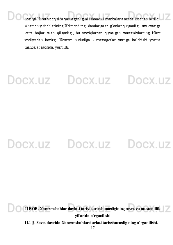 hozirgi Hirot vodiysida yashaganligini ishonchli manbalar asosida isbotlab berildi.
Ahamoniy shohlarining Xelmend tog‘ daralariga to‘g‘onlar qurganligi, suv evaziga
katta   bojlar   talab   qilganligi,   bu   tayziqlardan   qiynalgan   xorasmiylarning   Hirot
vodiysidan   hozirgi   Xorazm   hududiga   -   massagetlar   yurtiga   ko‘chishi   yozma
manbalar asosida, yoritildi.
II BOB. Xorazmshohlar davlati tarixi tarixshunosligining sovet va mustaqillik
yillarida o‘rganilishi
II.1-§. Sovet davrida Xorazmshohlar davlati tarixshunosligining o‘rganilishi.
17