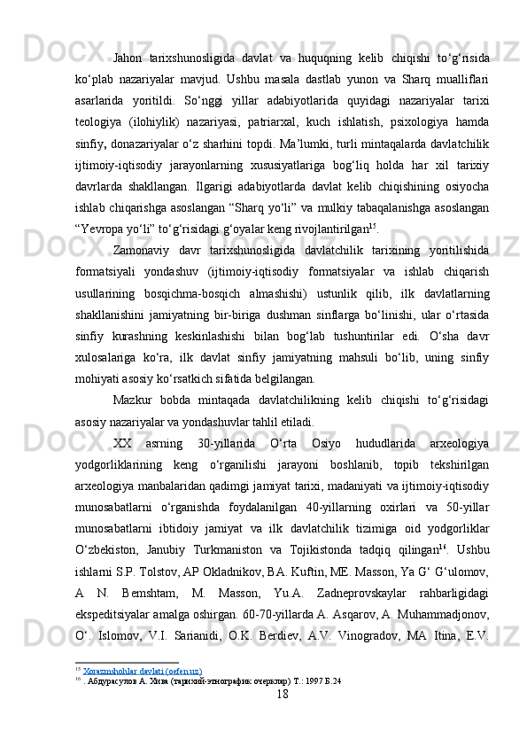 Jahon   tarixshunosligida   davlat   va   huquqning   kelib   chiqishi   to ‘ g ‘ risida
ko ‘ plab   nazariyalar   mavjud.   Ushbu   masala   dastlab   yunon   va   Sharq   mualliflari
asarlarida   yoritildi.   So‘nggi   yillar   adabiyotlarida   quyidagi   nazariyalar   tarixi
teologiya   (ilohiylik)   nazariyasi,   patriarxal,   kuch   ishlatish,   psixologiya   hamda
sinfiy ,   donazariyalar o‘z sharhini  topdi. Ma’lumki, turli  mintaqalarda davlatchilik
ijtimoiy-iqtisodiy   jarayonlarning   xususiyatlariga   bog‘liq   holda   har   xil   tarixiy
davrlarda   shakllangan.   Ilgarigi   adabiyotlarda   davlat   kelib   chiqishining   osiyocha
ishlab chiqarishga  asoslangan  “Sharq yo‘li” va  mulkiy tabaqalanishga  asoslangan
“Yevropa yo‘li” to‘g‘risidagi g‘oyalar keng rivojlantirilgan 15
.
Zamonaviy   davr   tarixshunosligida   davlatchilik   tarixining   yoritilishida
formatsiyali   yondashuv   (ijtimoiy-iqtisodiy   formatsiyalar   va   ishlab   chiqarish
usullarining   bosqichma-bosqich   almashishi)   ustunlik   qilib,   ilk   davlatlarning
shakllanishini   jamiyatning   bir-biriga   dushman   sinflarga   bo‘linishi,   ular   o‘rtasida
sinfiy   kurashning   keskinlashishi   bilan   bog‘lab   tushuntirilar   edi.   O‘sha   davr
xulosalariga   ko‘ra,   ilk   davlat   sinfiy   jamiyatning   mahsuli   bo‘lib,   uning   sinfiy
mohiyati asosiy ko‘rsatkich sifatida belgilangan.
Mazkur   bobda   mintaqada   davlatchilikning   kelib   chiqishi   to‘g‘risidagi
asosiy nazariyalar va yondashuvlar tahlil etiladi.
XX   asrning   30-yillarida   O‘rta   Osiyo   hududlarida   arxeologiya
yodgorliklarining   keng   o‘rganilishi   jarayoni   boshlanib,   topib   tekshirilgan
arxeologiya manbalaridan qadimgi jamiyat tarixi, madaniyati va ijtimoiy-iqtisodiy
munosabatlarni   o‘rganishda   foydalanilgan   40-yillarning   oxirlari   va   50-yillar
munosabatlarni   ibtidoiy   jamiyat   va   ilk   davlatchilik   tizimiga   oid   yodgorliklar
O‘zbekiston,   Janubiy   Turkmaniston   va   Tojikistonda   tadqiq   qilingan 16
.   Ushbu
ishlarni S.P. Tolstov, AP Okladnikov, BA. Kuftin, ME. Masson, Ya G‘ G‘ulomov,
A   N.   Bemshtam,   M.   Masson,   Yu.A.   Zadneprovskaylar   rahbarligidagi
ekspeditsiyalar amalga oshirgan. 60-70-yillarda A. Asqarov, A. Muhammadjonov,
O‘.   Islomov,   V.I.   Sarianidi,   O.K.   Berdiev,   A.V.   Vinogradov,   MA   Itina,   E.V.
15
  Xorazmshohlar davlati (oefen.uz)
16
  . Абдурасулов А. Хива (тарихий-этнографик очерклар) Т.: 1997 Б.24
18