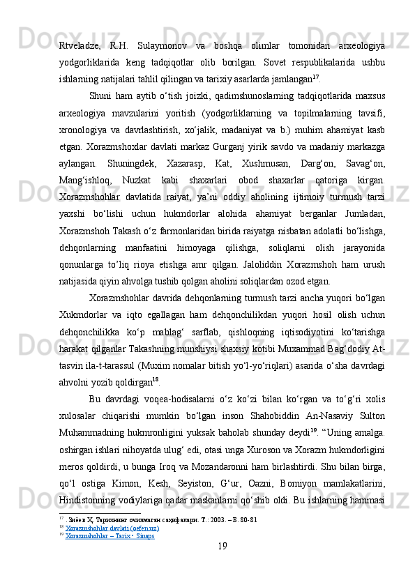 Rtveladze,   R.H.   Sulaymonov   va   boshqa   olimlar   tomonidan   arxeologiya
yodgorliklarida   keng   tadqiqotlar   olib   borilgan.   Sovet   respublikalarida   ushbu
ishlarning natijalari tahlil qilingan va tarixiy asarlarda jamlangan 17
.
Shuni   ham   aytib   o‘tish   joizki,   qadimshunoslarning   tadqiqotlarida   maxsus
arxeologiya   mavzularini   yoritish   (yodgorliklarning   va   topilmalarning   tavsifi,
xronologiya   va   davrlashtirish,   xo‘jalik,   madaniyat   va   b.)   muhim   ahamiyat   kasb
etgan.   Xorazmshoxlar   davlati   markaz   Gurganj   yirik   savdo   va   madaniy   markazga
aylangan.   Shuningdek,   Xazarasp,   Kat,   Xushmusan,   Darg‘on,   Savag‘on,
Mang‘ishloq,   Nuzkat   kabi   shaxarlari   obod   shaxarlar   qatoriga   kirgan.
Xorazmshohlar   davlatida   raiyat,   ya’ni   oddiy   aholining   ijtimoiy   turmush   tarzi
yaxshi   bo‘lishi   uchun   hukmdorlar   alohida   ahamiyat   berganlar   Jumladan,
Xorazmshoh Takash o‘z farmonlaridan birida raiyatga nisbatan adolatli bo‘lishga,
dehqonlarning   manfaatini   himoyaga   qilishga,   soliqlarni   olish   jarayonida
qonunlarga   to’liq   rioya   etishga   amr   qilgan.   Jaloliddin   Xorazmshoh   ham   urush
natijasida qiyin ahvolga tushib qolgan aholini soliqlardan ozod etgan.
Xorazmshohlar  davrida dehqonlarning turmush tarzi ancha yuqori bo‘lgan
Xukmdorlar   va   iqto   egallagan   ham   dehqonchilikdan   yuqori   hosil   olish   uchun
dehqonchilikka   ko‘p   mablag‘   sarflab,   qishloqning   iqtisodiyotini   ko‘tarishga
harakat qilganlar Takashning munshiysi shaxsiy kotibi Muxammad Bag‘dodiy At-
tasvin ila-t-tarassul  (Muxim nomalar bitish yo‘l-yo‘riqlari) asarida o‘sha davrdagi
ahvolni yozib qoldirgan 18
.
Bu   davrdagi   voqea-hodisalarni   o‘z   ko‘zi   bilan   ko‘rgan   va   to‘g‘ri   xolis
xulosalar   chiqarishi   mumkin   bo‘lgan   inson   Shahobiddin   An-Nasaviy   Sulton
Muhammadning   hukmronligini   yuksak   baholab   shunday   deydi 19
.   “Uning   amalga.
oshirgan ishlari nihoyatda ulug‘ edi, otasi unga Xuroson va Xorazm hukmdorligini
meros   qoldirdi,  u  bunga  Iroq  va  Mozandaronni  ham  birlashtirdi.  Shu  bilan   birga,
qo‘l   ostiga   Kimon,   Kesh,   Seyiston,   G‘ur,   Oazni,   Bomiyon   mamlakatlarini,
Hindistonning vodiylariga qadar maskanlarni qo‘shib oldi. Bu ishlarning hammasi
17
  . Зиёев Ҳ. Тарихнинг очилмаган саҳифалари. Т.: 2003. – Б. 80-81
18
  Xorazmshohlar davlati (oefen.uz)
19
  Xorazmshohlar – Tarix • Sinaps
19 