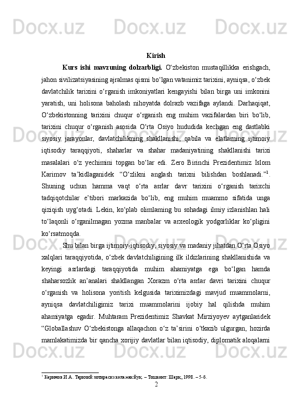 Kirish
Kurs   ishi   m avzuning   dolzarbligi.   O‘zbekiston   mustaqillikka   erishgach,
jahon sivilizatsiyasining ajralmas qismi bo‘lgan vatanimiz tarixini, ayniqsa, o‘zbek
davlatchilik   tarixini   o‘rganish   imkoniyatlari   kengayishi   bilan   birga   uni   imkonini
yaratish,   uni   holisona   baholash   nihoyatda   dolrazb   vazifaga   aylandi.   Darhaqiqat,
O‘zbekistonning   tarixini   chuqur   o‘rganish   eng   muhim   vazifalardan   biri   bo‘lib,
tarixini   chuqur   o‘rganish   asosida   O‘rta   Osiyo   hududida   kechgan   eng   dastlabki
siyosiy   jarayonlar,   davlatchilikning   shakllanishi,   qabila   va   elatlarning   ijtimoiy
iqtisodiy   taraqqiyoti,   shaharlar   va   shahar   madaniyatining   shakllanishi   tarixi
masalalari   o‘z   yechimini   topgan   bo‘lar   edi.   Zero   Birinchi   Prezidentimiz   Islom
Karimov   ta’kidlaganidek   “O‘zlikni   anglash   tarixni   bilishdan   boshlanadi.” 1
.
Shuning   uchun   hamma   vaqt   o‘rta   asrlar   davr   tarixini   o‘rganish   tarixchi
tadqiqotchilar   e’tibori   markazida   bo‘lib,   eng   muhim   muammo   sifatida   unga
qiziqish   uyg‘otadi.   Lekin,   ko‘plab   olimlaming   bu   sohadagi   ilmiy   izlanishlan   hali
to‘laqonli   o‘rganilmagan   yozma   manbalar   va   arxeologik   yodgorliklar   ko‘pligini
ko‘rsatmoqda. 
Shu bilan birga ijtimoiy-iqtisodiy, siyosiy va madaniy jihatdan O‘rta Osiyo
xalqlari   taraqqiyotida,   o‘zbek   davlatchiligining   ilk   ildizlarining   shakllanishida   va
keyingi   asrlardagi   taraqqiyotida   muhim   ahamiyatga   ega   bo‘lgan   hamda
shaharsozlik   an’analari   shakllangan   Xorazm   o‘rta   asrlar   davri   tarixini   chuqur
o‘rganish   va   holisona   yoritish   kelgusida   tariximizdagi   mavjud   muammolarni,
ayniqsa   davlatchiligimiz   tarixi   muammolarini   ijobiy   hal   qilishda   muhim
ahamiyatga   egadir.   Muhtaram   Prezidentimiz   Shavkat   Mirziyoyev   aytganlaridek
“Globallashuv   O zbekistonga   allaqachon   o z   ta’sirini   o tkazib   ulgurgan,   hozirdaʻ ʻ ʻ
mamlakatimizda bir qancha xorijiy davlatlar bilan iqtisodiy, diplomatik aloqalarni
1
 Каримов.И. A .  Тарихий хотирасиз келажак йуқ .   – Тошкент:  Шарқ ,  1998 . –  5 - б .
2 