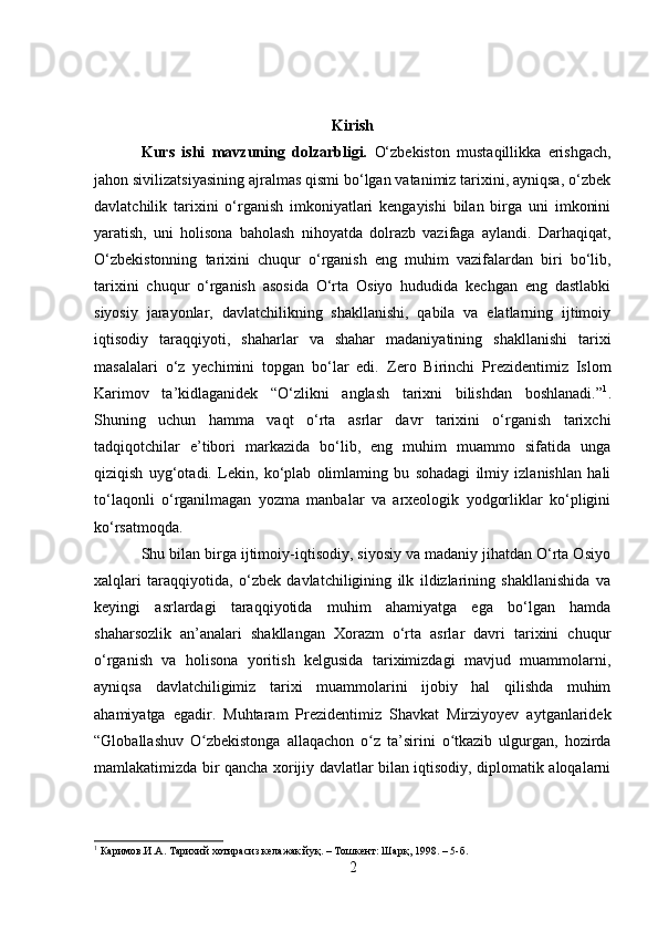 Kirish
Kurs   ishi   m avzuning   dolzarbligi.   O‘zbekiston   mustaqillikka   erishgach,
jahon sivilizatsiyasining ajralmas qismi bo‘lgan vatanimiz tarixini, ayniqsa, o‘zbek
davlatchilik   tarixini   o‘rganish   imkoniyatlari   kengayishi   bilan   birga   uni   imkonini
yaratish,   uni   holisona   baholash   nihoyatda   dolrazb   vazifaga   aylandi.   Darhaqiqat,
O‘zbekistonning   tarixini   chuqur   o‘rganish   eng   muhim   vazifalardan   biri   bo‘lib,
tarixini   chuqur   o‘rganish   asosida   O‘rta   Osiyo   hududida   kechgan   eng   dastlabki
siyosiy   jarayonlar,   davlatchilikning   shakllanishi,   qabila   va   elatlarning   ijtimoiy
iqtisodiy   taraqqiyoti,   shaharlar   va   shahar   madaniyatining   shakllanishi   tarixi
masalalari   o‘z   yechimini   topgan   bo‘lar   edi.   Zero   Birinchi   Prezidentimiz   Islom
Karimov   ta’kidlaganidek   “O‘zlikni   anglash   tarixni   bilishdan   boshlanadi.” 1
.
Shuning   uchun   hamma   vaqt   o‘rta   asrlar   davr   tarixini   o‘rganish   tarixchi
tadqiqotchilar   e’tibori   markazida   bo‘lib,   eng   muhim   muammo   sifatida   unga
qiziqish   uyg‘otadi.   Lekin,   ko‘plab   olimlaming   bu   sohadagi   ilmiy   izlanishlan   hali
to‘laqonli   o‘rganilmagan   yozma   manbalar   va   arxeologik   yodgorliklar   ko‘pligini
ko‘rsatmoqda. 
Shu bilan birga ijtimoiy-iqtisodiy, siyosiy va madaniy jihatdan O‘rta Osiyo
xalqlari   taraqqiyotida,   o‘zbek   davlatchiligining   ilk   ildizlarining   shakllanishida   va
keyingi   asrlardagi   taraqqiyotida   muhim   ahamiyatga   ega   bo‘lgan   hamda
shaharsozlik   an’analari   shakllangan   Xorazm   o‘rta   asrlar   davri   tarixini   chuqur
o‘rganish   va   holisona   yoritish   kelgusida   tariximizdagi   mavjud   muammolarni,
ayniqsa   davlatchiligimiz   tarixi   muammolarini   ijobiy   hal   qilishda   muhim
ahamiyatga   egadir.   Muhtaram   Prezidentimiz   Shavkat   Mirziyoyev   aytganlaridek
“Globallashuv   O zbekistonga   allaqachon   o z   ta’sirini   o tkazib   ulgurgan,   hozirdaʻ ʻ ʻ
mamlakatimizda bir qancha xorijiy davlatlar bilan iqtisodiy, diplomatik aloqalarni
1
 Каримов.И. A .  Тарихий хотирасиз келажак йуқ .   – Тошкент:  Шарқ ,  1998 . –  5 - б .
2