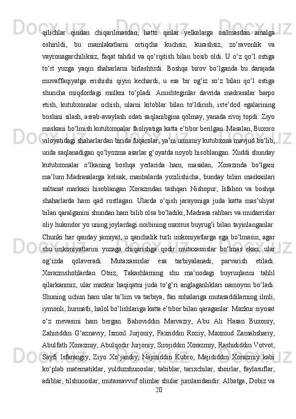 qilichlar   qindan   chiqarilmasdan,   hatto   qinlar   yelkalarga   osilmasdan   amalga
oshirildi,   bu   mamlakatlarni   ortiqcha   kuchsiz,   kurashsiz,   zo‘ravonlik   va
vayronagarchiliksiz,   faqat   tahdid  va   qo‘rqitish   bilan  bosib   oldi.   U  o‘z  qo‘l   ostiga
to‘rt   yuzga   yaqin   shaharlarni   birlashtirdi.   Boshqa   birov   bo‘lganda   bu   darajada
muvaffaqiyatga   erishishi   qiyin   kechardi,   u   esa   bir   og‘iz   so‘z   bilan   qo‘l   ostiga
shuncha   miqdordagi   mulkni   to‘pladi.   Anushteginlar   davrida   madrasalar   barpo
etish,   kutubxonalar   ochish,   ularni   kitoblar   bilan   to‘ldirish,   iste’dod   egalarining
boshini silash, asrab-avaylash odati saqlanibgina qolmay, yanada rivoj topdi. Ziyo
maskani bo‘lmish kutubxonalar faoliyatiga katta e’tibor berilgan. Masalan, Buxoro
viloyatidagi shaharlardan birida fuqarolar, ya’ni umumiy kutubxona mavjud bo‘lib,
unda saqlanadigan qo‘lyozma asarlar g‘oyatda noyob hisoblangan. Xuddi shunday
kutubxonalar   o‘lkaning   boshqa   yerlarida   ham,   masalan,   Xorazmda   bo‘lgani
ma’lum   Madrasalarga   kelsak,   manbalarda   yozilishicha,   bunday   bilim   maskanlari
saltanat   markazi   hisoblangan   Xorazmdan   tashqari   Nishopur,   Isfahon   va   boshqa
shaharlarda   ham   qad   rostlagan.   Ularda   o‘qish   jarayoniga   juda   katta   mas’uliyat
bilan qaralganini shundan ham bilib olsa bo‘ladiki, Madrasa rahbari va mudarrislar
oliy hukmdor yo uning joylardagi noibining maxsus buyrug‘i bilan tayinlanganlar.
Chunki  har   qanday  jamiyat,  u  qanchalik   turli   imkoniyatlarga   ega  bo‘lmasin,   agar
shu   imkoniyatlarini   yuzaga   chiqarishga   qodir   mutaxassislar   bo‘lmas   ekan,   ular
og‘izda   qolaveradi.   Mutaxassislar   esa   tarbiyalanadi,   parvarish   etiladi.
Xorazmshohlardan   Otsiz,   Takashlarning   shu   ma’nodagi   buyruqlarini   tahlil
qilarkanmiz,   ular   mazkur   haqiqatni   juda   to‘g‘ri   anglaganliklari   namoyon   bo‘ladi.
Shuning uchun ham  ular  ta’lim  va tarbiya, fan sohalariga mutasaddilarning ilmli,
iymonli, hurmatli, halol bo‘lishlariga katta e’tibor bilan qaraganlar. Mazkur siyosat
o‘z   mevasini   ham   bergan.   Bahoviddin   Marvaziy,   Abu   Ali   Hasan   Buxoniy,
Zahiriddin   G‘aznaviy,   Ismoil   Jurjoniy,   Faxriddin   Roziy,   Maxmud   Zamahshariy,
Abulfath Xorazmiy, Abulqodir Jurjoniy, Sirojiddin Xorazmiy, Rashididdin Votvot,
Sayfi   Isfarangiy,   Ziyo   Xo‘jandiy,   Najmiddin   Kubro,   Majididdin   Xorazmiy   kabi
ko‘plab   matematiklar,   yulduzshunoslar,   tabiblar,   tarixchilar,   shoirlar,   faylasuflar,
adiblar, tilshunoslar, mutassavvuf olimlar shular jumlasidandir. Albatga, Dobiz va
20