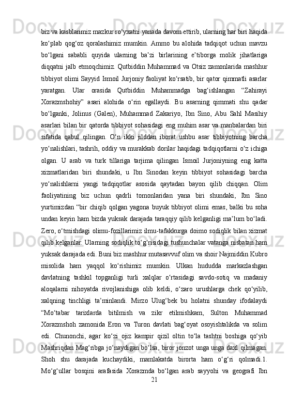 biz va kasblarimiz mazkur ro‘yxatni yanada davom ettirib, ularning har biri haqida
ko‘plab   qog‘oz   qoralashimiz   mumkin.   Ammo   bu   alohida   tadqiqot   uchun   mavzu
bo‘lgani   sababli   quyida   ularning   ba’zi   birlarining   e’tiborga   molik   jihatlariga
diqqatni  jalb  etmoqchimiz. Qutbiddin  Muhammad  va Otsiz   zamonlarida  mashhur
tibbiyot olimi Sayyid Ismoil Jurjoniy faoliyat ko‘rsatib, bir qator qimmatli asarlar
yaratgan.   Ular   orasida   Qutbiddin   Muhammadga   bag‘ishlangan   “Zahirayi
Xorazmshohiy”   asari   alohida   o‘rin   egallaydi.   Bu   asarning   qimmati   shu   qadar
bo‘lganki,   Jolinus   (Galen),   Muhammad   Zakariyo,   Ibn   Sino,   Abu   Sahl   Masihiy
asarlari bilan bir qatorda tibbiyot sohasidagi eng muhim asar va manbalardan biri
sifatida   qabul   qilingan.   O‘n   ikki   jilddan   iborat   ushbu   asar   tibbiyotning   barcha
yo‘nalishlari, tashrih, oddiy va murakkab dorilar haqidagi tadqiqotlarni o‘z ichiga
olgan.   U   arab   va   turk   tillariga   tarjima   qilingan   Ismoil   Jurjoniyning   eng   katta
xizmatlaridan   biri   shundaki,   u   Ibn   Sinodan   keyin   tibbiyot   sohasidagi   barcha
yo‘nalishlarni   yangi   tadqiqotlar   asosida   qaytadan   bayon   qilib   chiqqan.   Olim
faoliyatining   biz   uchun   qadrli   tomonlaridan   yana   biri   shundaki,   Ibn   Sino
yurtimizdan   “bir   chiqib   qolgan   yagona   buyuk   tibbiyot   olimi   emas,   balki   bu   soha
undan keyin ham bizda yuksak darajada taraqqiy qilib kelganligi ma’lum bo‘ladi.
Zero, o‘tmishdagi olimu-fozillarimiz ilmu-tafakkurga doimo sodiqlik bilan xizmat
qilib kelganlar. Ularning sodiqlik to‘g‘risidagi tushunchalar vatanga nisbatan ham
yuksak darajada edi. Buni biz mashhur mutasavvuf olim va shoir Najmiddin Kubro
misolida   ham   yaqqol   ko‘rishimiz   mumkin.   Ulkan   hududda   markazlashgan
davlatning   tashkil   topganligi   turli   xalqlar   o‘rtasidagi   savdo-sotiq   va   madaniy
aloqalarni   nihoyatda   rivojlanishiga   olib   keldi,   o‘zaro   urushlarga   chek   qo‘yilib,
xalqning   tinchligi   ta’minlandi.   Mirzo   Ulug‘bek   bu   holatni   shunday   ifodalaydi
“Mo‘tabar   tarixlarda   bitilmish   va   zikr   etilmishkam,   Sulton   Muhammad
Xorazmshoh   zamonida   Eron   va   Turon   davlati   bag‘oyat   osoyishtalikda   va   solim
edi.   Chunonchi,   agar   ko‘zi   ojiz   kampir   qizil   oltin   to‘la   tashtni   boshiga   qo‘yib
Mashriqdan Mag‘ribga jo‘naydigan bo‘lsa, biror jonzot unga unga daxl qilmagan.
Shoh   shu   darajada   kuchaydiki,   mamlakatda   birorta   ham   o‘g‘ri   qolmadi.1.
Mo‘g‘ullar   bosqini   arafasida   Xorazmda   bo‘lgan   arab   sayyohi   va   geografi   Ibn
21 