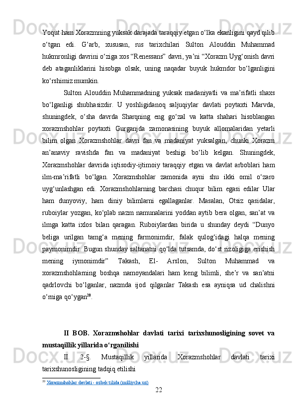 Yoqut ham Xorazmning yuksak darajada taraqqiy etgan o‘lka ekanligini qayd qilib
o‘tgan   edi.   G‘arb,   xususan,   rus   tarixchilari   Sulton   Alouddin   Muhammad
hukmronligi davrini o‘ziga xos “Renessans” davri, ya’ni “Xorazm Uyg‘onish davri
deb   ataganliklarini   hisobga   olsak,   uning   naqadar   buyuk   hukmdor   bo‘lganligini
ko‘rshimiz mumkin.
Sulton   Alouddin   Muhammadning   yuksak   madaniyatli   va   ma’rifatli   shaxs
bo‘lganligi   shubhasizdir.   U   yoshligidanoq   saljuqiylar   davlati   poytaxti   Marvda,
shuningdek,   o‘sha   davrda   Sharqning   eng   go‘zal   va   katta   shahari   hisoblangan
xorazmshohlar   poytaxti   Gurganjda   zamonasining   buyuk   allomalaridan   yetarli
bilim   olgan   Xorazmshohlar   davri   fan   va   madaniyat   yuksalgan,   chunki   Xorazm
an’anaviy   ravishda   fan   va   madaniyat   beshigi   bo‘lib   kelgan.   Shuningdek,
Xorazmshohlar   davrida   iqtisodiy-ijtimoiy   taraqqiy   etgan   va   davlat   arboblari   ham
ilm-ma’rifatli   bo‘lgan.   Xorazmshohlar   zamonida   ayni   shu   ikki   omil   o‘zaro
uyg‘unlashgan   edi.   Xorazmshohlarning   barchasi   chuqur   bilim   egasi   edilar   Ular
ham   dunyoviy,   ham   diniy   bilimlarni   egallaganlar.   Masalan,   Otsiz   qasidalar,
ruboiylar   yozgan,   ko‘plab   nazm   namunalarini   yoddan   aytib   bera   olgan,   san’at   va
ilmga   katta   ixlos   bilan   qaragan.   Ruboiylardan   birida   u   shunday   deydi   “Dunyo
beliga   urilgan   tamg‘a   mening   farmonimdir,   falak   qulog‘idagi   halqa   mening
paymonimdir. Bugun shunday saltanatni qo‘lda tutsamda, do‘st rizoligiga erishish
mening   iymonimdir”   Takash,   El-   Arslon,   Sulton   Muhammad   va
xorazmshohlarning   boshqa   namoyandalari   ham   keng   bilimli,   she’r   va   san’atni
qadrlovchi   bo‘lganlar,   nazmda   ijod   qilganlar   Takash   esa   ayniqsa   ud   chalishni
o‘rniga qo‘ygan 20
.
II   BOB.   Xorazmshohlar   davlati   tarixi   tarixshunosligining   sovet   va
mustaqillik yillarida o‘rganilishi
II.   2 -§.   Mustaqillik   yillarida   Xorazmshohlar   davlati   tarixi
tarixshunosligining tadqiq etilishi
20
  Xorazmshohlar davlati - ozbek tilida (milliycha.uz)
22 