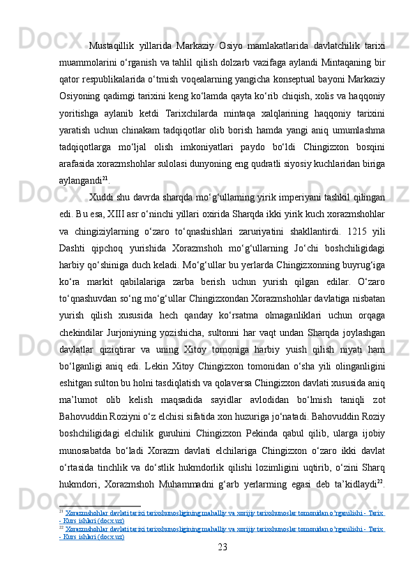 Mustaqillik   yillarida   Markaziy   Osiyo   mamlakatlarida   davlatchilik   tarixi
muammolarini o‘rganish va tahlil qilish dolzarb vazifaga aylandi Mintaqaning bir
qator respublikalarida o‘tmish voqealarning yangicha konseptual bayoni Markaziy
Osiyoning qadimgi tarixini keng ko‘lamda qayta ko‘rib chiqish, xolis va haqqoniy
yoritishga   aylanib   ketdi   Tarixchilarda   mintaqa   xalqlarining   haqqoniy   tarixini
yaratish   uchun   chinakam   tadqiqotlar   olib   borish   hamda   yangi   aniq   umumlashma
tadqiqotlarga   mo‘ljal   olish   imkoniyatlari   paydo   bo‘ldi   Chingizxon   bosqini
arafasida xorazmshohlar sulolasi dunyoning eng qudratli siyosiy kuchlaridan biriga
aylangandi 21
.
Xuddi shu davrda sharqda mo‘g‘ullaming yirik imperiyani tashkil qilingan
edi. Bu esa, XIII asr o‘ninchi yillari oxirida Sharqda ikki yirik kuch xorazmshohlar
va   chingiziylarning   o‘zaro   to‘qnashishlari   zaruriyatini   shakllantirdi.   1215   yili
Dashti   qipchoq   yurishida   Xorazmshoh   mo‘g‘ullarning   Jo‘chi   boshchiligidagi
harbiy qo‘shiniga duch keladi. Mo‘g‘ullar bu yerlarda Chingizxonning buyrug‘iga
ko‘ra   markit   qabilalariga   zarba   berish   uchun   yurish   qilgan   edilar.   O‘zaro
to‘qnashuvdan so‘ng mo‘g‘ullar Chingizxondan Xorazmshohlar davlatiga nisbatan
yurish   qilish   xususida   hech   qanday   ko‘rsatma   olmaganliklari   uchun   orqaga
chekindilar   Jurjoniyning   yozishicha,   sultonni   har   vaqt   undan   Sharqda   joylashgan
davlatlar   qiziqtirar   va   uning   Xitoy   tomoniga   harbiy   yuish   qilish   niyati   ham
bo‘lganligi   aniq   edi.   Lekin   Xitoy   Chingizxon   tomonidan   o‘sha   yili   olinganligini
eshitgan sulton bu holni tasdiqlatish va qolaversa Chingizxon davlati xususida aniq
ma’lumot   olib   kelish   maqsadida   sayidlar   avlodidan   bo‘lmish   taniqli   zot
Bahovuddin Roziyni o‘z elchisi sifatida xon huzuriga jo‘natadi. Bahovuddin Roziy
boshchiligidagi   elchilik   guruhini   Chingizxon   Pekinda   qabul   qilib,   ularga   ijobiy
munosabatda   bo‘ladi   Xorazm   davlati   elchilariga   Chingizxon   o‘zaro   ikki   davlat
o‘rtasida   tinchlik   va   do‘stlik   hukmdorlik   qilishi   lozimligini   uqtirib,   o‘zini   Sharq
hukmdori,   Xorazmshoh   Muhammadni   g‘arb   yerlarming   egasi   deb   ta’kidlaydi 22
.
21
  Xorazmshohlar davlati tarixi tarixshunosligining mahalliy va xorijiy tarixshunoslar tomonidan o’rganilishi - Tarix 
- Kurs ishlari (docx.uz)
22
  Xorazmshohlar davlati tarixi tarixshunosligining mahalliy va xorijiy tarixshunoslar tomonidan o’rganilishi - Tarix 
- Kurs ishlari (docx.uz)
23 