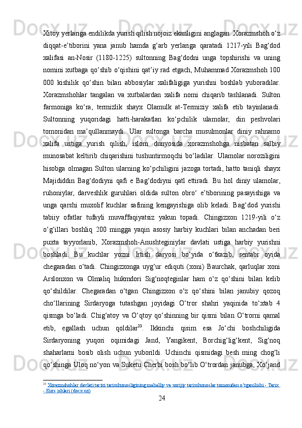 Xitoy yerlariga endilikda yurish qilish nojoiz ekanligini anglagan. Xorazmshoh o‘z
diqqat-e’tiborini   yana   janub   hamda   g‘arb   yerlariga   qaratadi   1217-yili   Bag‘dod
xalifasi   an-Nosir   (1180-1225)   sultonning   Bag‘dodni   unga   topshirishi   va   uning
nomini xutbaga qo‘shib o‘qishini qat’iy rad etgach, Muhammad Xorazmshoh 100
000   kishilik   qo‘shin   bilan   abbosiylar   xalifaligiga   yurishni   boshlab   yuboradilar.
Xorazmshohlar   tangalan   va   xutbalardan   xalifa   nomi   chiqarib   tashlanadi.   Sulton
farmoniga   ko‘ra,   termizlik   shayx   Olamulk   at-Termiziy   xalifa   etib   tayinlanadi.
Sultonning   yuqoridagi   hatti-harakatlan   ko‘pchilik   ulamolar,   din   peshvolari
tomonidan   ma’qullanmaydi.   Ular   sultonga   barcha   musulmonlar   diniy   rahnamo
xalifa   ustiga   yurish   qilish,   islom   dunyosida   xorazmshohga   nisbatan   salbiy
munosabat   keltirib   chiqarishini   tushuntirmoqchi   bo‘ladilar.   Ulamolar   noroziligini
hisobga   olmagan   Sulton   ularning   ko‘pchiligini   jazoga   tortadi,   hatto   taniqli   shayx
Majididdin   Bag‘dodiyni   qafi   e   Bag‘dodiyni   qatl   ettiradi.   Bu   hol   diniy   ulamolar,
ruhoniylar,   darveshlik   guruhlari   oldida   sulton   obro‘   e’tiborining   pasayishiga   va
unga   qarshi   muxolif   kuchlar   safining   kengayishiga   olib   keladi.   Bag‘dod   yurishi
tabiiy   ofatlar   tufayli   muvaffaqiyatsiz   yakun   topadi.   Chingizxon   1219-yili   o‘z
o‘g‘illari   boshliq   200   mingga   yaqin   asosiy   harbiy   kuchlari   bilan   anchadan   beri
puxta   tayyorlanib,   Xorazmshoh-Anushteginiylar   davlati   ustiga   harbiy   yurishni
boshladi.   Bu   kuchlar   yozni   Irtish   daryosi   bo‘yida   o‘tkazib,   sentabr   oyida
chegaradan   o‘tadi.   Chingizxonga   uyg‘ur   ediquti   (xoni)   Baurchak,   qarluqlar   xoni
Arslonxon   va   Olmaliq   hukmdori   Sig‘noqteginlar   ham   o‘z   qo‘shini   bilan   kelib
qo‘shildilar.   Chegaradan   o‘tgan   Chingizxon   o‘z   qo‘shini   bilan   janubiy   qozoq
cho‘llarining   Sirdaryoga   tutashgan   joyidagi   O‘tror   shahri   yaqinida   to‘xtab   4
qismga   bo‘ladi.   Chig‘atoy   va   O‘qtoy   qo‘shinning   bir   qismi   bilan   O‘trorni   qamal
etib,   egallash   uchun   qoldilar 23
.   Ikkinchi   qisim   esa   Jo‘chi   boshchiligida
Sirdaryoning   yuqori   oqimidagi   Jand,   Yangikent,   Borchig‘lig‘kent,   Sig‘noq
shaharlarni   bosib   olish   uchun   yuborildi.   Uchinchi   qismidagi   besh   ming   chog‘li
qo‘shinga Uloq no‘yon va Suketu Cherbi bosh bo‘lib O‘trordan janubga, Xo‘jand
23
  Xorazmshohlar davlati tarixi tarixshunosligining mahalliy va xorijiy tarixshunoslar tomonidan o’rganilishi - Tarix 
- Kurs ishlari (docx.uz)
24