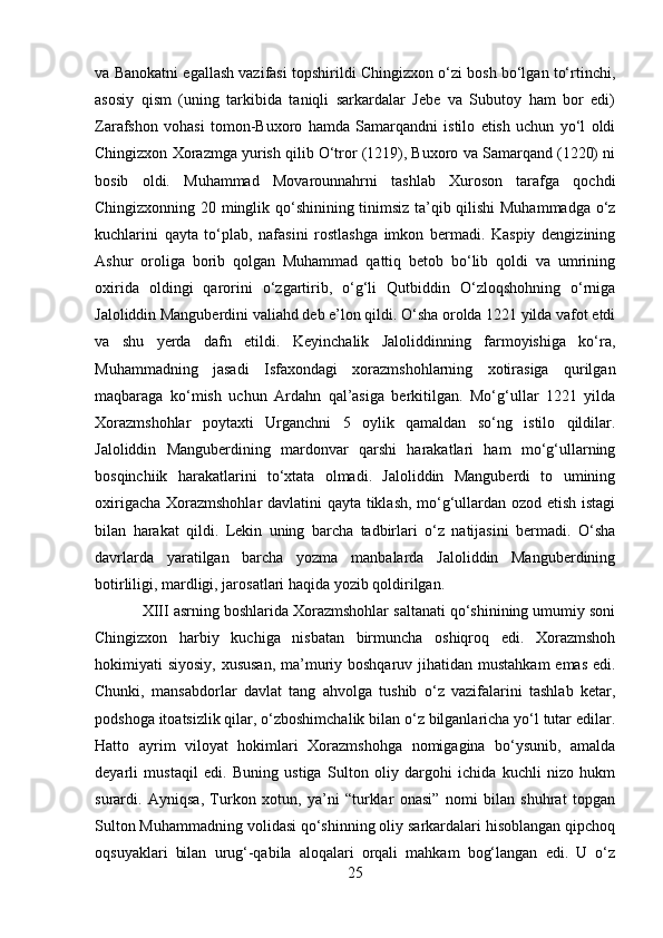 va Banokatni egallash vazifasi topshirildi Chingizxon o‘zi bosh bo‘lgan to‘rtinchi,
asosiy   qism   (uning   tarkibida   taniqli   sarkardalar   Jebe   va   Subutoy   ham   bor   edi)
Zarafshon   vohasi   tomon-Buxoro   hamda   Samarqandni   istilo   etish   uchun   yo‘l   oldi
Chingizxon Xorazmga yurish qilib O‘tror (1219), Buxoro va Samarqand (1220) ni
bosib   oldi.   Muhammad   Movarounnahrni   tashlab   Xuroson   tarafga   qochdi
Chingizxonning 20 minglik qo‘shinining tinimsiz ta’qib qilishi  Muhammadga o‘z
kuchlarini   qayta   to‘plab,   nafasini   rostlashga   imkon   bermadi.   Kaspiy   dengizining
Ashur   oroliga   borib   qolgan   Muhammad   qattiq   betob   bo‘lib   qoldi   va   umrining
oxirida   oldingi   qarorini   o‘zgartirib,   o‘g‘li   Qutbiddin   O‘zloqshohning   o‘rniga
Jaloliddin Manguberdini valiahd deb e’lon qildi. O‘sha orolda 1221 yilda vafot etdi
va   shu   yerda   dafn   etildi.   Keyinchalik   Jaloliddinning   farmoyishiga   ko‘ra,
Muhammadning   jasadi   Isfaxondagi   xorazmshohlarning   xotirasiga   qurilgan
maqbaraga   ko‘mish   uchun   Ardahn   qal’asiga   berkitilgan.   Mo‘g‘ullar   1221   yilda
Xorazmshohlar   poytaxti   Urganchni   5   oylik   qamaldan   so‘ng   istilo   qildilar.
Jaloliddin   Manguberdining   mardonvar   qarshi   harakatlari   ham   mo‘g‘ullarning
bosqinchiik   harakatlarini   to‘xtata   olmadi.   Jaloliddin   Manguberdi   to   umining
oxirigacha Xorazmshohlar davlatini qayta tiklash, mo‘g‘ullardan ozod etish istagi
bilan   harakat   qildi.   Lekin   uning   barcha   tadbirlari   o‘z   natijasini   bermadi.   O‘sha
davrlarda   yaratilgan   barcha   yozma   manbalarda   Jaloliddin   Manguberdining
botirliligi, mardligi, jarosatlari haqida yozib qoldirilgan.
XIII asrning boshlarida Xorazmshohlar saltanati qo‘shinining umumiy soni
Chingizxon   harbiy   kuchiga   nisbatan   birmuncha   oshiqroq   edi.   Xorazmshoh
hokimiyati siyosiy, xususan,  ma’muriy boshqaruv jihatidan mustahkam  emas edi.
Chunki,   mansabdorlar   davlat   tang   ahvolga   tushib   o‘z   vazifalarini   tashlab   ketar,
podshoga itoatsizlik qilar, o‘zboshimchalik bilan o‘z bilganlaricha yo‘l tutar edilar.
Hatto   ayrim   viloyat   hokimlari   Xorazmshohga   nomigagina   bo‘ysunib,   amalda
deyarli   mustaqil   edi.   Buning   ustiga   Sulton   oliy   dargohi   ichida   kuchli   nizo   hukm
surardi.   Ayniqsa,   Turkon   xotun,   ya’ni   “turklar   onasi”   nomi   bilan   shuhrat   topgan
Sulton Muhammadning volidasi qo‘shinning oliy sarkardalari hisoblangan qipchoq
oqsuyaklari   bilan   urug‘-qabila   aloqalari   orqali   mahkam   bog‘langan   edi.   U   o‘z
25 