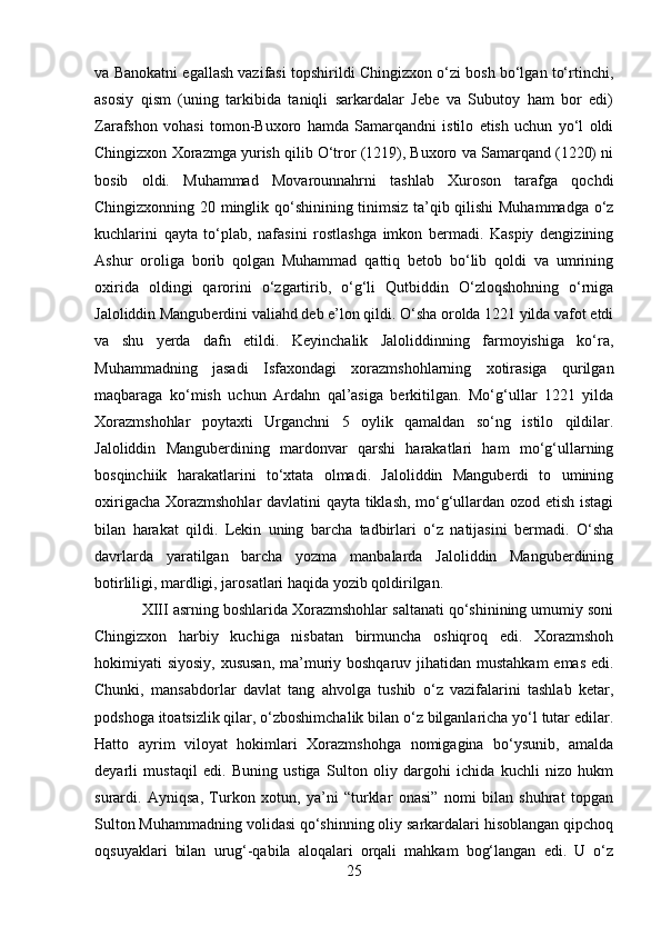 va Banokatni egallash vazifasi topshirildi Chingizxon o‘zi bosh bo‘lgan to‘rtinchi,
asosiy   qism   (uning   tarkibida   taniqli   sarkardalar   Jebe   va   Subutoy   ham   bor   edi)
Zarafshon   vohasi   tomon-Buxoro   hamda   Samarqandni   istilo   etish   uchun   yo‘l   oldi
Chingizxon Xorazmga yurish qilib O‘tror (1219), Buxoro va Samarqand (1220) ni
bosib   oldi.   Muhammad   Movarounnahrni   tashlab   Xuroson   tarafga   qochdi
Chingizxonning 20 minglik qo‘shinining tinimsiz ta’qib qilishi  Muhammadga o‘z
kuchlarini   qayta   to‘plab,   nafasini   rostlashga   imkon   bermadi.   Kaspiy   dengizining
Ashur   oroliga   borib   qolgan   Muhammad   qattiq   betob   bo‘lib   qoldi   va   umrining
oxirida   oldingi   qarorini   o‘zgartirib,   o‘g‘li   Qutbiddin   O‘zloqshohning   o‘rniga
Jaloliddin Manguberdini valiahd deb e’lon qildi. O‘sha orolda 1221 yilda vafot etdi
va   shu   yerda   dafn   etildi.   Keyinchalik   Jaloliddinning   farmoyishiga   ko‘ra,
Muhammadning   jasadi   Isfaxondagi   xorazmshohlarning   xotirasiga   qurilgan
maqbaraga   ko‘mish   uchun   Ardahn   qal’asiga   berkitilgan.   Mo‘g‘ullar   1221   yilda
Xorazmshohlar   poytaxti   Urganchni   5   oylik   qamaldan   so‘ng   istilo   qildilar.
Jaloliddin   Manguberdining   mardonvar   qarshi   harakatlari   ham   mo‘g‘ullarning
bosqinchiik   harakatlarini   to‘xtata   olmadi.   Jaloliddin   Manguberdi   to   umining
oxirigacha Xorazmshohlar davlatini qayta tiklash, mo‘g‘ullardan ozod etish istagi
bilan   harakat   qildi.   Lekin   uning   barcha   tadbirlari   o‘z   natijasini   bermadi.   O‘sha
davrlarda   yaratilgan   barcha   yozma   manbalarda   Jaloliddin   Manguberdining
botirliligi, mardligi, jarosatlari haqida yozib qoldirilgan.
XIII asrning boshlarida Xorazmshohlar saltanati qo‘shinining umumiy soni
Chingizxon   harbiy   kuchiga   nisbatan   birmuncha   oshiqroq   edi.   Xorazmshoh
hokimiyati siyosiy, xususan,  ma’muriy boshqaruv jihatidan mustahkam  emas edi.
Chunki,   mansabdorlar   davlat   tang   ahvolga   tushib   o‘z   vazifalarini   tashlab   ketar,
podshoga itoatsizlik qilar, o‘zboshimchalik bilan o‘z bilganlaricha yo‘l tutar edilar.
Hatto   ayrim   viloyat   hokimlari   Xorazmshohga   nomigagina   bo‘ysunib,   amalda
deyarli   mustaqil   edi.   Buning   ustiga   Sulton   oliy   dargohi   ichida   kuchli   nizo   hukm
surardi.   Ayniqsa,   Turkon   xotun,   ya’ni   “turklar   onasi”   nomi   bilan   shuhrat   topgan
Sulton Muhammadning volidasi qo‘shinning oliy sarkardalari hisoblangan qipchoq
oqsuyaklari   bilan   urug‘-qabila   aloqalari   orqali   mahkam   bog‘langan   edi.   U   o‘z
25