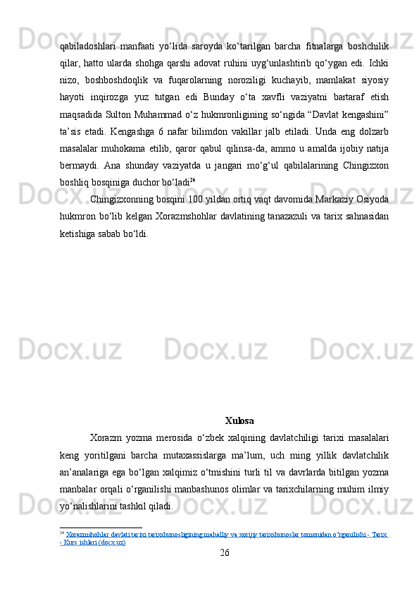qabiladoshlari   manfaati   yo‘lida   saroyda   ko‘tarilgan   barcha   fitnalarga   boshchilik
qilar,  hatto  ularda  shohga   qarshi  adovat  ruhini   uyg‘unlashtirib  qo‘ygan  edi.  Ichki
nizo,   boshboshdoqlik   va   fuqarolarning   noroziligi   kuchayib,   mamlakat   siyosiy
hayoti   inqirozga   yuz   tutgan   edi   Bunday   o‘ta   xavfli   vaziyatni   bartaraf   etish
maqsadida Sulton Muhammad o‘z hukmronligining so‘ngida “Davlat kengashini”
ta’sis   etadi.   Kengashga   6   nafar   bilimdon   vakillar   jalb   etiladi.   Unda   eng   dolzarb
masalalar   muhokama   etilib,   qaror   qabul   qilinsa-da,   ammo   u   amalda   ijobiy   natija
bermaydi.   Ana   shunday   vaziyatda   u   jangari   mo‘g‘ul   qabilalarining   Chingizxon
boshliq bosqiniga duchor bo‘ladi 24
Chingizxonning bosqini 100 yildan ortiq vaqt davomida Markaziy Osiyoda
hukmron  bo‘lib  kelgan  Xorazmshohlar  davlatining  tanazazuli   va  tarix  sahnasidan
ketishiga sabab bo‘ldi. 
Xulosa
Xorazm   yozma   merosida   o‘zbek   xalqining   davlatchiligi   tarixi   masalalari
keng   yoritilgani   barcha   mutaxassislarga   ma’lum,   uch   ming   yillik   davlatchilik
an’analariga ega bo‘lgan xalqimiz o‘tmishini  turli  til  va davrlarda bitilgan yozma
manbalar orqali o‘rganilishi manbashunos olimlar va tarixchilarning muhim ilmiy
yo‘nalishlarini tashkil qiladi.
24
  Xorazmshohlar davlati tarixi tarixshunosligining mahalliy va xorijiy tarixshunoslar tomonidan o’rganilishi - Tarix 
- Kurs ishlari (docx.uz)
26 