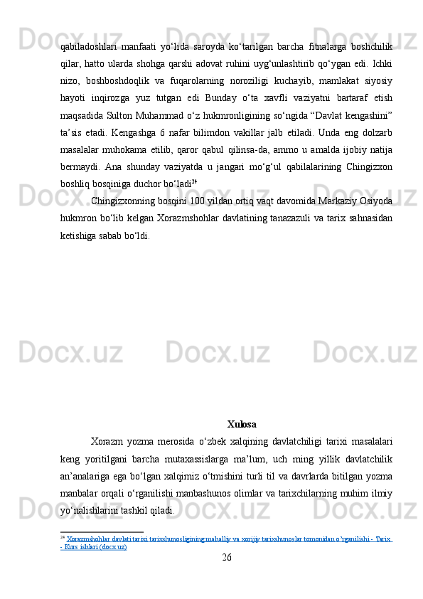 qabiladoshlari   manfaati   yo‘lida   saroyda   ko‘tarilgan   barcha   fitnalarga   boshchilik
qilar,  hatto  ularda  shohga   qarshi  adovat  ruhini   uyg‘unlashtirib  qo‘ygan  edi.  Ichki
nizo,   boshboshdoqlik   va   fuqarolarning   noroziligi   kuchayib,   mamlakat   siyosiy
hayoti   inqirozga   yuz   tutgan   edi   Bunday   o‘ta   xavfli   vaziyatni   bartaraf   etish
maqsadida Sulton Muhammad o‘z hukmronligining so‘ngida “Davlat kengashini”
ta’sis   etadi.   Kengashga   6   nafar   bilimdon   vakillar   jalb   etiladi.   Unda   eng   dolzarb
masalalar   muhokama   etilib,   qaror   qabul   qilinsa-da,   ammo   u   amalda   ijobiy   natija
bermaydi.   Ana   shunday   vaziyatda   u   jangari   mo‘g‘ul   qabilalarining   Chingizxon
boshliq bosqiniga duchor bo‘ladi 24
Chingizxonning bosqini 100 yildan ortiq vaqt davomida Markaziy Osiyoda
hukmron  bo‘lib  kelgan  Xorazmshohlar  davlatining  tanazazuli   va  tarix  sahnasidan
ketishiga sabab bo‘ldi. 
Xulosa
Xorazm   yozma   merosida   o‘zbek   xalqining   davlatchiligi   tarixi   masalalari
keng   yoritilgani   barcha   mutaxassislarga   ma’lum,   uch   ming   yillik   davlatchilik
an’analariga ega bo‘lgan xalqimiz o‘tmishini  turli  til  va davrlarda bitilgan yozma
manbalar orqali o‘rganilishi manbashunos olimlar va tarixchilarning muhim ilmiy
yo‘nalishlarini tashkil qiladi.
24
  Xorazmshohlar davlati tarixi tarixshunosligining mahalliy va xorijiy tarixshunoslar tomonidan o’rganilishi - Tarix 
- Kurs ishlari (docx.uz)
26