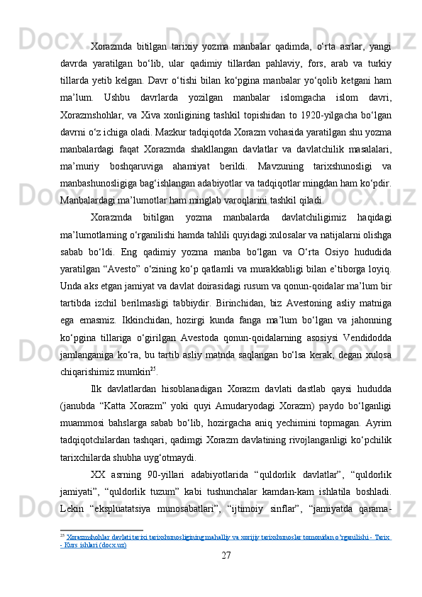 Xorazmda   bitilgan   tarixiy   yozma   manbalar   qadimda,   o‘rta   asrlar,   yangi
davrda   yaratilgan   bo‘lib,   ular   qadimiy   tillardan   pahlaviy,   fors,   arab   va   turkiy
tillarda   yetib   kelgan.   Davr   o‘tishi   bilan   ko‘pgina   manbalar   yo‘qolib   ketgani   ham
ma’lum.   Ushbu   davrlarda   yozilgan   manbalar   islomgacha   islom   davri,
Xorazmshohlar,   va   Xiva   xonligining   tashkil   topishidan   to   1920-yilgacha   bo‘lgan
davrni o‘z ichiga oladi. Mazkur tadqiqotda Xorazm vohasida yaratilgan shu yozma
manbalardagi   faqat   Xorazmda   shakllangan   davlatlar   va   davlatchilik   masalalari,
ma’muriy   boshqaruviga   ahamiyat   berildi.   Mavzuning   tarixshunosligi   va
manbashunosligiga bag‘ishlangan adabiyotlar va tadqiqotlar mingdan ham ko‘pdir.
Manbalardagi ma’lumotlar ham minglab varoqlarini tashkil qiladi.
Xorazmda   bitilgan   yozma   manbalarda   davlatchiligimiz   haqidagi
ma’lumotlarning o‘rganilishi hamda tahlili quyidagi xulosalar va natijalarni olishga
sabab   bo‘ldi.   Eng   qadimiy   yozma   manba   bo‘lgan   va   O‘rta   Osiyo   hududida
yaratilgan “Avesto” o‘zining ko‘p qatlamli va murakkabligi bilan e’tiborga loyiq.
Unda aks etgan jamiyat va davlat doirasidagi rusum va qonun-qoidalar ma’lum bir
tartibda   izchil   berilmasligi   tabbiydir.   Birinchidan,   biz   Avestoning   asliy   matniga
ega   emasmiz.   Ikkinchidan,   hozirgi   kunda   fanga   ma’lum   bo‘lgan   va   jahonning
ko‘pgina   tillariga   o‘girilgan   Avestoda   qonun-qoidalarning   asosiysi   Vendidodda
jamlanganiga   ko‘ra,   bu   tartib   asliy   matnda   saqlangan   bo‘lsa   kerak,   degan   xulosa
chiqarishimiz mumkin 25
.
Ilk   davlatlardan   hisoblanadigan   Xorazm   davlati   dastlab   qaysi   hududda
(janubda   “Katta   Xorazm”   yoki   quyi   Amudaryodagi   Xorazm)   paydo   bo‘lganligi
muammosi   bahslarga   sabab   bo‘lib,   hozirgacha   aniq   yechimini   topmagan.   Ayrim
tadqiqotchilardan tashqari, qadimgi Xorazm davlatining rivojlanganligi ko‘pchilik
tarixchilarda shubha uyg‘otmaydi.
XX   asrning   90-yillari   adabiyotlarida   “quldorlik   davlatlar”,   “quldorlik
jamiyati”,   “quldorlik   tuzum”   kabi   tushunchalar   kamdan-kam   ishlatila   boshladi.
Lekin   “ekspluatatsiya   munosabatlari”,   “ijtimoiy   sinflar”,   “jamiyatda   qarama-
25
  Xorazmshohlar davlati tarixi tarixshunosligining mahalliy va xorijiy tarixshunoslar tomonidan o’rganilishi - Tarix 
- Kurs ishlari (docx.uz)
27