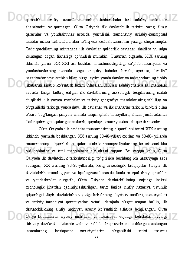 qarshilik”,   “sinfiy   tuzum”   va   boshqa   tushunchalar   turli   adabiyotlarda   o‘z
ahamiyatini   yo‘qotmagan.   O‘rta   Osiyoda   ilk   davlatchilik   tarixini   yangi   ilmiy
qarashlar   va   yondashuvlar   asosida   yoritilishi,   zamonaviy   uslubiy-konseptual
talablar ushbu tushunchalardan to‘liq voz kechish zaruratini yuzaga chiqarmoqda.
Tadqiqotchilaming   mintaqada   ilk   davlatlar   quldorlik   davlatlar   shaklida   vujudga
kelmagan   degan   fikrlariga   qo‘shilish   mumkin.   Umuman   olganda,   XIX   asrning
ikkinchi   yarmi,   XX-XXI   asr   boshlari   tarixshunosligidagi   ko‘plab   nazariyalar   va
yondashuvlarning   izohida   unga   tanqidiy   baholar   berish,   ayniqsa,   “sinfiy”
nazariyadan voz kechish bilan birga, ayrim yondashuvlar va tadqiqotlarning ijobiy
jihatlarini   ajratib   ko‘rsatish   lozim.   Masalan,   XX   asr   adabiyotlarida   asl   manbalar
asosida   fanga   tadbiq   etilgan   ilk   davlatlarning   arxeologik   belgilarining   ishlab
chiqilishi,   ilk   yozma   manbalar   va   tarixiy   geografiya   masalalarining   tahliliga   va
o‘rganilishi tarixiga yondashuv, ilk davlatlar va ilk shaharlar tarixini bir-biri bilan
o‘zaro   bog‘langan   jarayon   sifatida   talqin   qilish   tamoyillari,   shular   jumlasidandir
Tadqiqotning natijalariga asoslanib, quyidagi umumiy xulosa chiqarish mumkin:
O‘rta Osiyoda ilk davlatlar muammosining o‘rganilishi tarixi XIX asrning
ikkinchi yarmida boshlangan. XX asrning 30-40-yillari oxirlari va 50-60- yillarda
muammoning   o‘rganilish   natijalari   alohida   monografiyalarning   tarixshunoslikka
oid   boblarida   va   turli   maqolalarda   o‘z   aksini   topgan.   Bu   vaqtga   kelib,   O‘rta
Osiyoda   ilk   davlatchilik   tarixshunosligi   to‘g‘risida   boshlang‘ich   nazariyaga   asos
solingan,   XX   asrning   70-80-yillarida,   keng   arxeologik   tadqiqotlar   tufayli   ilk
davlatchilik   xronologiyasi   va   tipologiyasi   borasida   fanda   mavjud   ilmiy   qarashlar
va   yondashuvlar   o‘zgarib,   O‘rta   Osiyoda   davlatchilikning   vujudga   kelishi
xronologik   jihatdan   qadimiylashtirilgan,   tarix   fanida   sinfiy   nazariya   ustunlik
qilganligi tufayli, davlatchilik vujudga kelishining obyektiv omillari, xususiyatlari
va   tarixiy   taraqqiyot   qonuniyatlari   yetarli   darajada   o‘rganilmagan   bo‘lib,   ilk
davlatchilikning   sinfiy   mohiyati   asosiy   ko‘rsatkich   sifatida   belgilangan,   O‘rta
Osiyo   hududlarida   siyosiy   institutlar   va   hokimiyat   vujudga   kelishidan   avvalgi
ibtidoiy   davrlarda   o‘zlashtiruvchi   va   ishlab   chiqaruvchi   xo‘jaliklarga   asoslangan
jamoalardagi   boshqaruv   xususiyatlarini   o‘rganilishi   tarixi   maxsus
28