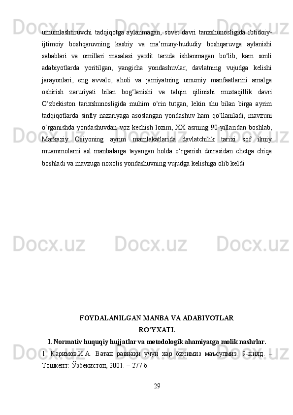 umumlashtiruvchi   tadqiqotga   aylanmagan,   sovet   davri   tanxshunosligida   ibtidoiy-
ijtimoiy   boshqaruvning   kasbiy   va   ma’muny-hududiy   boshqaruvga   aylanishi
sabablari   va   omillari   masalasi   yaxlit   tarzda   ishlanmagan   bo‘lib,   kam   sonli
adabiyotlarda   yoritilgan,   yangicha   yondashuvlar,   davlatning   vujudga   kelishi
jarayonlari,   eng   avvalo,   aholi   va   jamiyatning   umumiy   manfaatlarini   amalga
oshirish   zaruriyati   bilan   bog‘lanishi   va   talqin   qilinishi   mustaqillik   davri
O‘zbekiston   tarixshunosligida   muhim   o‘rin   tutgan,   lekin   shu   bilan   birga   ayrim
tadqiqotlarda   sinfiy   nazariyaga   asoslangan   yondashuv   ham   qo‘llaniladi,   mavzuni
o‘rganishda   yondashuvdan   voz   kechish   lozim,   XX   asrning   90-yillaridan   boshlab,
Markaziy   Osiyoning   ayrim   mamlakatlarida   davlatchilik   tarixi   sof   ilmiy
muammolarni   asl   manbalarga   tayangan   holda   o‘rganish   doirasidan   chetga   chiqa
boshladi va mavzuga noxolis yondashuvning vujudga kelishiga olib keldi.
FOYDALANILGAN MANBA VA ADABIYOTLAR
RO‘YXATI.
I. Normativ huquqiy hujjatlar va metodologik ahamiyatga molik nashrlar.
1.   Каримов.И.A.   Ватан   равна қ и   учун   хар   биримиз   маъ су лмиз.   9-жилд.   –
Тошкент:  Ў збекистон, 2001. –  277  б.
29 