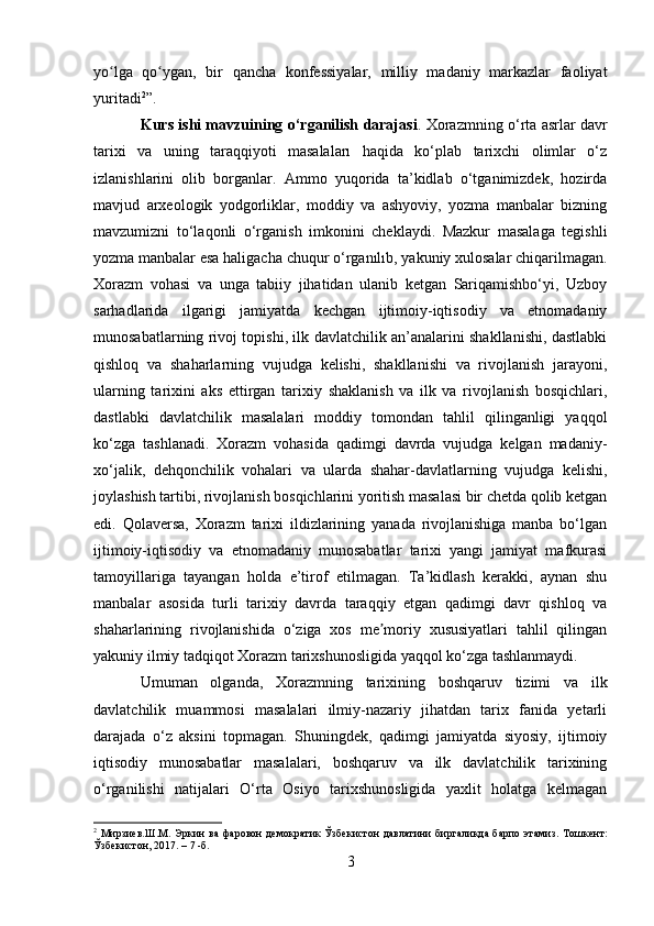 yo lga   qo ygan,   bir   qancha   konfessiyalar,   milliy   madaniy   markazlar   faoliyatʻ ʻ
yuritadi 2
”.
Kurs ishi mavzuining o‘rganilish darajasi . Xorazmning o‘rta asrlar davr
tarixi   va   uning   taraqqiyoti   masalaları   haqida   ko‘plab   tarixchi   olimlar   o‘z
izlanishlarini   olib   borganlar.   Ammo   yuqorida   ta’kidlab   o‘tganimizdek,   hozirda
mavjud   arxeologik   yodgorliklar,   moddiy   va   ashyoviy,   yozma   manbalar   bizning
mavzumizni   to‘laqonli   o‘rganish   imkonini   cheklaydi.   Mazkur   masalaga   tegishli
yozma manbalar esa haligacha chuqur o‘rganılıb, yakuniy xulosalar chiqarilmagan.
Xorazm   vohasi   va   unga   tabiiy   jihatidan   ulanib   ketgan   Sariqamishbo‘yi,   Uzboy
sarhadlarida   ilgarigi   jamiyatda   kechgan   ijtimoiy-iqtisodiy   va   etnomadaniy
munosabatlarning rivoj topishi, ilk davlatchilik an’analarini shakllanishi, dastlabki
qishloq   va   shaharlarning   vujudga   kelishi,   shakllanishi   va   rivojlanish   jarayoni,
ularning   tarixini   aks   ettirgan   tarixiy   shaklanish   va   ilk   va   rivojlanish   bosqichlari,
dastlabki   davlatchilik   masalalari   moddiy   tomondan   tahlil   qilinganligi   yaqqol
ko‘zga   tashlanadi.   Xorazm   vohasida   qadimgi   davrda   vujudga   kelgan   madaniy-
xo‘jalik,   dehqonchilik   vohalari   va   ularda   shahar-davlatlarning   vujudga   kelishi,
joylashish tartibi, rivojlanish bosqichlarini yoritish masalasi bir chetda qolib ketgan
edi.   Qolaversa,   Xorazm   tarixi   ildizlarining   yanada   rivojlanishiga   manba   bo‘lgan
ijtimoiy-iqtisodiy   va   etnomadaniy   munosabatlar   tarixi   yangi   jamiyat   mafkurasi
tamoyillariga   tayangan   holda   e’tirof   etilmagan.   Ta’kidlash   kerakki,   aynan   shu
manbalar   asosida   turli   tarixiy   davrda   taraqqiy   etgan   qadimgi   davr   qishloq   va
shaharlarining   rivojlanishida   o‘ziga   xos   me moriy   xususiyatlari   tahlil   qilingan	
ʼ
yakuniy ilmiy tadqiqot Xorazm tarixshunosligida yaqqol ko‘zga tashlanmaydi.
Umuman   olganda,   Xorazmning   tarixining   boshqaruv   tizimi   va   ilk
davlatchilik   muammosi   masalalari   ilmiy-nazariy   jihatdan   tarix   fanida   yetarli
darajada   o‘z   aksini   topmagan.   Shuningdek,   qadimgi   jamiyatda   siyosiy,   ijtimoiy
iqtisodiy   munosabatlar   masalalari,   boshqaruv   va   ilk   davlatchilik   tarixining
o‘rganilishi   natijalari   O‘rta   Osiyo   tarixshunosligida   yaxlit   holatga   kelmagan
2
  Мирзиев.Ш.М.  Эркин   ва  фаровон  демократик  Ўзбекистон  давлатини   биргаликда  барпо  этамиз.   Тошкент:
Ўзбекистон, 2017. –  7  -б.
3 