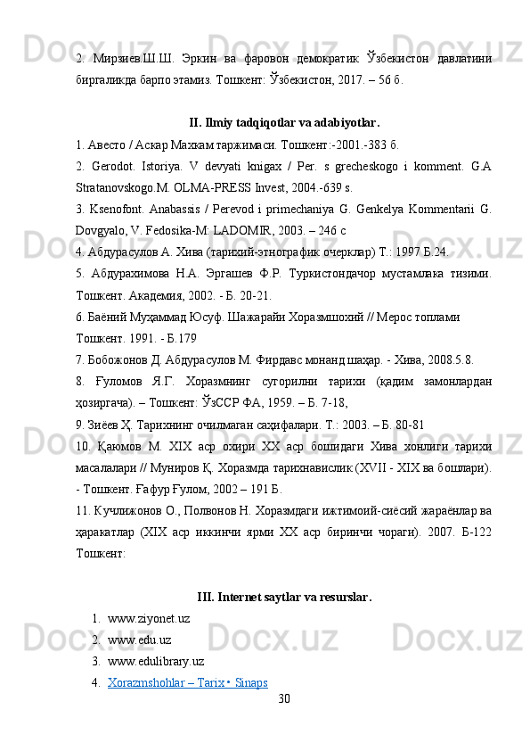 2.   Мирзиев.Ш. Ш.   Эркин   ва   фаровон   демократик   Ўзбекистон   давлатини
биргаликда барпо этамиз.  Тошкент: Ўзбекистон, 2017. – 56 б.
II. Ilmiy tadqiqotlar va adabiyotlar .
1.  Авесто  /  Аскар Махкам таржимаси. Тошкент :-2001.-383  б .
2.   Gerodot.   Istoriya.   V   devyati   knigax   /   Per.   s   grecheskogo   i   komment.   G.A
Stratanovskogo.M. OLMA-PRESS Invest, 2004.-639 s.
3.   Ksenofont.   Anabassis   /   Perevod   i   primechaniya   G.   Genkelya   Kommentarii   G.
Dovgyalo, V. Fedosika-M: LADOMIR, 2003. – 246 с
4. Абдурасулов А. Хива (тарихий-этнографик очерклар) Т.: 1997 Б.24.
5.   Абдурахимова   Н.А.   Эргашев   Ф.Р.   Туркистондачор   мустамлака   тизими.
Тошкент. Академия, 2002. - Б. 20-21.
6. Баёний Муҳаммад Юсуф. Шажарайи Хоразмшохий // Мерос топлами
Тошкент. 1991. - Б.179
7. Бобожонов Д. Абдурасулов М. Фирдавс монанд шаҳар. - Хива, 2008.5.8.
8.   Ғуломов   Я.Г.   Хоразмнинг   сугорилни   тарихи   (қадим   замонлардан
ҳозиргача). – Тошкент: ЎзССР ФА, 1959. – Б. 7-18,
9. Зиёев Ҳ. Тарихнинг очилмаган саҳифалари. Т.: 2003. – Б. 80-81
10.   Қаюмов   М.   XIX   аср   охири   ХХ   аср   бошидаги   Хива   хонлиги   тарихи
масалалари // Муниров Қ. Хоразмда тарихнавислик (XVII - XIX ва бошлари).
- Тошкент. Ғафур Ғулом, 2002 – 191 Б .
11. Кучлижонов О., Полвонов Н. Хоразмдаги ижтимоий-сиёсий жараёнлар ва
ҳаракатлар   (ХІХ   аср   иккинчи   ярми   ХХ   аср   биринчи   чораги).   2007.   Б-122
Тошкент:
III. Internet saytlar va resurslar .
1. www.ziyonet.uz
2. www.edu.uz
3. www.edulibrary.uz 
4. Xorazmshohlar – Tarix • Sinaps   
30