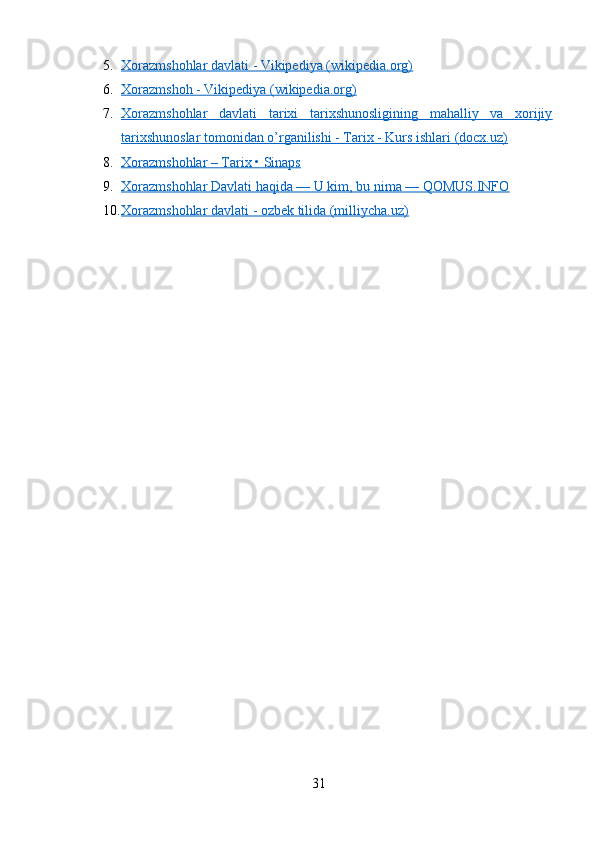 5. Xorazmshohlar davlati - Vikipediya (wikipedia.org)   
6. Xorazmshoh - Vikipediya (wikipedia.org)   
7. Xorazmshohlar   davlati   tarixi   tarixshunosligining   mahalliy   va   xorijiy   
tarixshunoslar tomonidan o’rganilishi - Tarix - Kurs ishlari (docx.uz)
8. Xorazmshohlar – Tarix • Sinaps   
9. Xorazmshohlar Davlati haqida — U kim, bu nima — QOMUS.INFO   
10. Xorazmshohlar davlati - ozbek tilida (milliycha.uz)   
31 