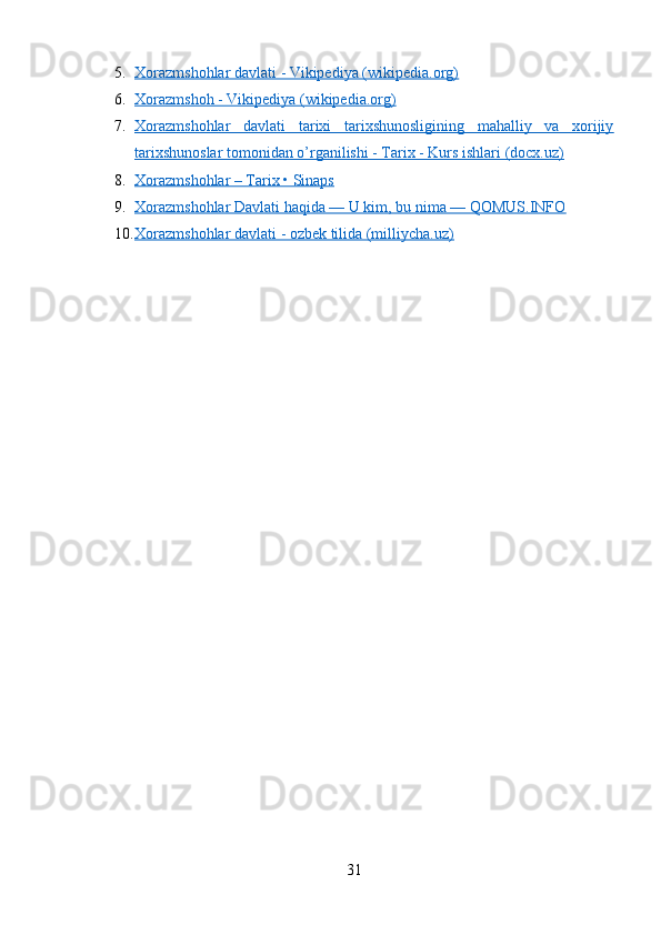 5. Xorazmshohlar davlati - Vikipediya (wikipedia.org)   
6. Xorazmshoh - Vikipediya (wikipedia.org)   
7. Xorazmshohlar   davlati   tarixi   tarixshunosligining   mahalliy   va   xorijiy   
tarixshunoslar tomonidan o’rganilishi - Tarix - Kurs ishlari (docx.uz)
8. Xorazmshohlar – Tarix • Sinaps   
9. Xorazmshohlar Davlati haqida — U kim, bu nima — QOMUS.INFO   
10. Xorazmshohlar davlati - ozbek tilida (milliycha.uz)   
31