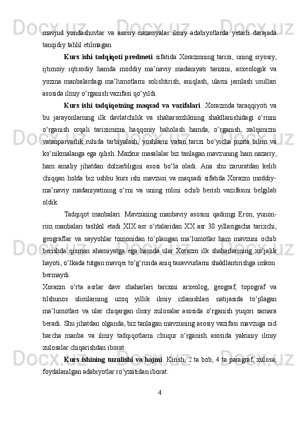 mavjud   yondashuvlar   va   asosiy   nazariyalar   ilmiy   adabiyotlarda   yetarli   darajada
tanqidiy tahlil etilmagan.
Kurs   ishi   tadqiqoti   predmeti   sifatida   Xorazmning   tarixi,   uning   siyosiy,
ijtimoiy   iqtisodiy   hamda   moddiy   ma’naviy   madaniyati   tarixini,   arxeologik   va
yozma   manbalardagi   ma’lumotlarni   solishtirish,   aniqlash,   ularni   jamlash   usullari
asosida ilmiy o‘rganish vazifasi qo‘yildi.
Kurs   ishi   tadqiqotning   maqsad   va   vazifalari .   Xorazmda   taraqqiyoti   va
bu   jarayonlarning   ilk   davlatchilik   va   shaharsozlikning   shakllanishidagi   o‘rnini
o‘rganish   orqali   tariximizni   haqqoniy   baholash   hamda,   o‘rganish,   xalqimizni
vatanparvarlik   ruhida   tarbiyalash,   yoshlarni   vatan   tarixi   bo‘yicha   puxta   bilim   va
ko‘nikmalanga ega qilish. Mazkur masalalar biz tanlagan mavzuning ham nazariy,
ham   amaliy   jihatdan   dolzarbligini   asosi   bo‘la   oladi.   Ana   shu   zaruratdan   kelib
chiqqan   holda   biz   ushbu   kurs   ishi   mavzusi   va   maqsadi   sifatida   Xorazm   moddiy-
ma’naviy   madaniyatining   o‘rni   va   uning   rolini   ochib   berish   vazifasini   belgilab
oldik.
Tadqiqot   manbalari.   Mavzuning   manbaviy   asosini   qadimgi   Eron,   yunon-
rim   manbalari   tashkil   etadi   XIX   asr   o‘rtalaridan   XX   asr   30   yillarigacha   tarixchi,
geograflar   va   sayyohlar   tomonidan   to‘plangan   ma’lumotlar   ham   mavzuni   ochib
berishda   qisman   ahamiyatga   ega   hamda   ular   Xorazm   ilk   shaharlarining   xo‘jalik
hayoti, o‘lkada tutgan mavqei to‘g‘risida aniq tasavvurlarni shakllantirishga imkon
bermaydi.
Xorazm   o‘rta   asrlar   davr   shaharlari   tarixini   arxeolog,   geograf,   topograf   va
tilshunos   olimlarning   uzoq   yillik   ilmiy   izlanishlari   natijasida   to‘plagan
ma’lumotlari   va   ular   chiqargan   ilmiy   xulosalar   asosida   o‘rganish   yuqori   samara
beradi. Shu jihatdan olganda, biz tanlagan mavzuning asosiy vazifasi mavzuga oid
barcha   manba   va   ilmiy   tadqiqotlarni   chuqur   o‘rganish   asosida   yakuniy   ilmiy
xulosalar chiqarishdan iborat.
Kurs ishining tuzulishi va hajmi . Kirish, 2 ta bob, 4 ta paragraf, xulosa,
foydalanilgan adabiyotlar ro‘yxatidan iborat.
4 