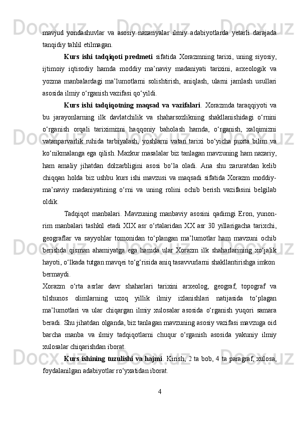 mavjud   yondashuvlar   va   asosiy   nazariyalar   ilmiy   adabiyotlarda   yetarli   darajada
tanqidiy tahlil etilmagan.
Kurs   ishi   tadqiqoti   predmeti   sifatida   Xorazmning   tarixi,   uning   siyosiy,
ijtimoiy   iqtisodiy   hamda   moddiy   ma’naviy   madaniyati   tarixini,   arxeologik   va
yozma   manbalardagi   ma’lumotlarni   solishtirish,   aniqlash,   ularni   jamlash   usullari
asosida ilmiy o‘rganish vazifasi qo‘yildi.
Kurs   ishi   tadqiqotning   maqsad   va   vazifalari .   Xorazmda   taraqqiyoti   va
bu   jarayonlarning   ilk   davlatchilik   va   shaharsozlikning   shakllanishidagi   o‘rnini
o‘rganish   orqali   tariximizni   haqqoniy   baholash   hamda,   o‘rganish,   xalqimizni
vatanparvarlik   ruhida   tarbiyalash,   yoshlarni   vatan   tarixi   bo‘yicha   puxta   bilim   va
ko‘nikmalanga ega qilish. Mazkur masalalar biz tanlagan mavzuning ham nazariy,
ham   amaliy   jihatdan   dolzarbligini   asosi   bo‘la   oladi.   Ana   shu   zaruratdan   kelib
chiqqan   holda   biz   ushbu   kurs   ishi   mavzusi   va   maqsadi   sifatida   Xorazm   moddiy-
ma’naviy   madaniyatining   o‘rni   va   uning   rolini   ochib   berish   vazifasini   belgilab
oldik.
Tadqiqot   manbalari.   Mavzuning   manbaviy   asosini   qadimgi   Eron,   yunon-
rim   manbalari   tashkil   etadi   XIX   asr   o‘rtalaridan   XX   asr   30   yillarigacha   tarixchi,
geograflar   va   sayyohlar   tomonidan   to‘plangan   ma’lumotlar   ham   mavzuni   ochib
berishda   qisman   ahamiyatga   ega   hamda   ular   Xorazm   ilk   shaharlarining   xo‘jalik
hayoti, o‘lkada tutgan mavqei to‘g‘risida aniq tasavvurlarni shakllantirishga imkon
bermaydi.
Xorazm   o‘rta   asrlar   davr   shaharlari   tarixini   arxeolog,   geograf,   topograf   va
tilshunos   olimlarning   uzoq   yillik   ilmiy   izlanishlari   natijasida   to‘plagan
ma’lumotlari   va   ular   chiqargan   ilmiy   xulosalar   asosida   o‘rganish   yuqori   samara
beradi. Shu jihatdan olganda, biz tanlagan mavzuning asosiy vazifasi mavzuga oid
barcha   manba   va   ilmiy   tadqiqotlarni   chuqur   o‘rganish   asosida   yakuniy   ilmiy
xulosalar chiqarishdan iborat.
Kurs ishining tuzulishi va hajmi . Kirish, 2 ta bob, 4 ta paragraf, xulosa,
foydalanilgan adabiyotlar ro‘yxatidan iborat.
4
