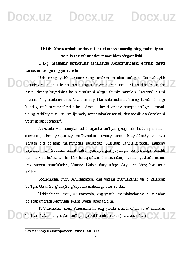 I BOB. Xorazmshohlar davlati tarixi tarixshunosligining mahalliy va
xorijiy tarixshunoslar tomonidan o‘rganilishi
I.   1-§.   Mahalliy   tarixchilar   asarlarida   Xorazmshohlar   davlati   tarixi
tarixshunosligining yoritilishi
Uch   ming   yillik   tariximizning   muhim   manbai   bo‘lgan   Zardushtiylik
dinining   muqaddas   kitobi   hisoblangan   “Avesto”   ma’lumotlari   asosida   biz   o‘sha
davr   ijtimoiy   hayotining   ko‘p   qirralarini   o‘rganishimiz   mumkin.   “Avesto”   olami
o‘zining boy madaniy tarixi bilan insoniyat tarixida muhim o‘rin egallaydi. Hozirgi
kundagi muhim mavzulardan biri “Avesto” biri davridagi mavjud bo‘lgan jamiyat,
uning   tarkibiy   tuzulishi   va   ijtimoiy   munosabatlar   tarixi,   davlatchilik   an’analarini
yoritishdan iboratdir 3
.
Avestoda   Ahamoniylar   sulolasigacha   bo‘lgan   geografik,   hududiy   nomlar,
atamalar,   ijtimoiy-iqtisodiy   ma’lumotlar,   siyosiy   tarix,   diniy-falsafiy   va   turli
sohaga   oid   bo‘lgan   ma’lumotlar   saqlangan.   Xususan   ushbu   kitobda,   shunday
deyiladi:   “O,   Spitama   Zaratushtra,   yashaydigan   joylarga,   bu   yerlarga   baxtlik
qancha kam bo‘lsa-da, tinchlik tortiq qildim. Birinchidan, odamlar yashashi uchun
eng   yaxshi   mamlakatni,   Vanxvi   Datyo   daryosidagi   Aryanam   Vayjehga   asos
soldim.
Ikkinchidan,   men,   Ahuramazda,   eng   yaxshi   mamlakatlar   va   o‘lkalardan
bo‘lgan Gava So‘g‘da (So‘g‘diyona) makoniga asos soldim. 
Uchinchidan,   men,   Ahuramazda,   eng   yaxshi   mamlakatlar   va   o‘lkalardan
bo‘lgan qudratli Mouruga (Marg‘iyona) asos soldim.
To‘rtinchidan,   men,   Ahuramazda,   eng   yaxshi   mamlakatlar   va   o‘lkalardan
bo‘lgan, baland bayroqlari bo‘lgan go‘zal Bahdi (Boxtar) ga asos soldim.
3
  Авесто  /  Аскар Махкам таржимаси. Тошкент :-2001.-83  б .
5 