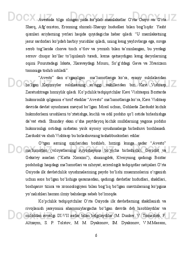 Avestoda   tilga   olingan   juda   ko‘plab   mamlakatlar   O‘rta   Osiyo   va   O‘rta
Sharq,   Afg‘oniston,   Eronning   shimoli-Sharqiy   hududlari   bilan   bog‘liqdir.   Yasht
qismlari   ariylarning   yerlari   haqida   quyidagicha   habar   qiladi:   “U   mamlakatning
jasur sardorlari ko‘pdab harbiy yurishlar qiladi, uning keng yaylovlarga ega, suvga
serob   tog‘larida   chorva   tinch   o‘tlov   va   yemish   bilan   ta’minlangan,   bu   yerdagi
sersuv   chuqur   ko‘llar   to‘lqinlanib   turadi,   kema   qatnaydigan   keng   daryolarning
oqimi   Pourutadagi   Iskata,   Xaravaydagi   Mouru,   So‘g‘ddagi   Gava   va   Xvarizam
tomoniga toshib intiladi”.
“Avesto”   dan   o‘rganilgan     ma’lumotlariga   ko‘ra,   eroniy   sulolalaridan
bo‘lgan   Kayoniylar   sulolasining   so‘nggi   vakillaridan   biri   Kavi   Vishtasp
Zaratushtraga homiylik qiladi. Ko‘pchilik tadqiqotchilar Kavi Vishtaspni Boxtarda
hukmronlik qilganini e’tirof etadilar “Avesto” ma’lumotlariga ko‘ra, Kavi Vishtasp
davrida davlat uyushmasi mavjud bo‘lgan. Misol uchun, Gohlarda Zardusht kichik
hukmdorlami urushlarni to‘xtatishga, kuchli va odil podsho qo‘l ostida birlashishga
da’vat   etadi.   Shunday   ekan   o‘sha   paytdayoq   kichik   mulklarning   yagona   podsho
hukmronligi   ostidagi   nisbatan   yirik   siyosiy   uyushmalarga   birlashuvi   boshlanadi.
Zardusht va shoh Vishtasp bu birlashuvning tashabbuskorlari edilar.
O‘tgan   asrning   oxirlaridan   boshlab,   hozirgi   kunga   qadar   “Avesto”
ma’lumotlari   (viloyatlarning   Aryoshayona   bo‘yicha   birlashishi),   Gerodot   va
Gekatey   asarlari   (“Katta   Xorazm”),   shuningdek,   Ktesiyning   qadimgi   Boxtar
podsholigi haqidagi ma’lumotlari va nihoyat, arxeologik tadqiqotlar natijalari O‘rta
Osiyoda ilk davlatchilik uyushmalarining paydo bo‘lishi  muammolarini o‘rganish
uchun asos bo‘lgan bo‘lishiga qaramasdan, qadimgi davlatlar hududlari, shakllari,
boshqaruv   tizimi   va   xronoologiyasi   bilan   bog‘liq   bo‘lgan   mavzularning   ko‘pgina
yo‘nalishlari hamon ilmiy bahslarga sabab bo‘lmoqda.
Ko‘pchilik   tadqiqotchilar   O‘rta   Osiyoda   ilk   davlatlarning   shakllanish   va
rivojlanish   jarayonini   ahamoniylargacha   bo‘lgan   davrda   deb   hisoblaydilar   va
miloddan   avvalgi   IX-VII   asrlar   bilan   belgilaydilar   (M.   Dunker,   V.   Tomashek,   F.
Altxaym,   S.   P.   Tolstov,   M.   M.   Dyakonov,   IM.   Dyakonov,   V.M.Masson,
6 