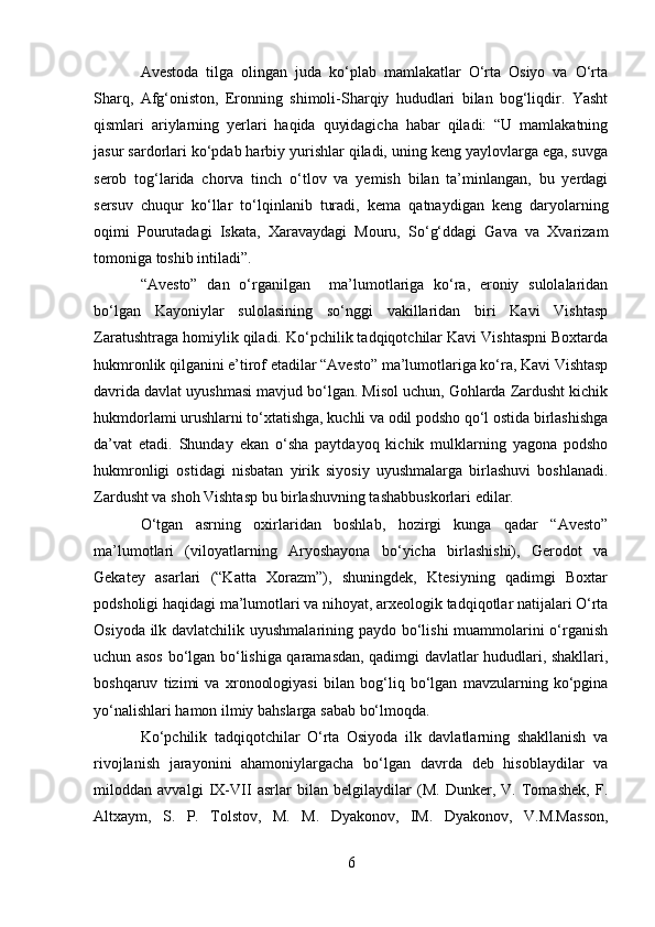 Avestoda   tilga   olingan   juda   ko‘plab   mamlakatlar   O‘rta   Osiyo   va   O‘rta
Sharq,   Afg‘oniston,   Eronning   shimoli-Sharqiy   hududlari   bilan   bog‘liqdir.   Yasht
qismlari   ariylarning   yerlari   haqida   quyidagicha   habar   qiladi:   “U   mamlakatning
jasur sardorlari ko‘pdab harbiy yurishlar qiladi, uning keng yaylovlarga ega, suvga
serob   tog‘larida   chorva   tinch   o‘tlov   va   yemish   bilan   ta’minlangan,   bu   yerdagi
sersuv   chuqur   ko‘llar   to‘lqinlanib   turadi,   kema   qatnaydigan   keng   daryolarning
oqimi   Pourutadagi   Iskata,   Xaravaydagi   Mouru,   So‘g‘ddagi   Gava   va   Xvarizam
tomoniga toshib intiladi”.
“Avesto”   dan   o‘rganilgan     ma’lumotlariga   ko‘ra,   eroniy   sulolalaridan
bo‘lgan   Kayoniylar   sulolasining   so‘nggi   vakillaridan   biri   Kavi   Vishtasp
Zaratushtraga homiylik qiladi. Ko‘pchilik tadqiqotchilar Kavi Vishtaspni Boxtarda
hukmronlik qilganini e’tirof etadilar “Avesto” ma’lumotlariga ko‘ra, Kavi Vishtasp
davrida davlat uyushmasi mavjud bo‘lgan. Misol uchun, Gohlarda Zardusht kichik
hukmdorlami urushlarni to‘xtatishga, kuchli va odil podsho qo‘l ostida birlashishga
da’vat   etadi.   Shunday   ekan   o‘sha   paytdayoq   kichik   mulklarning   yagona   podsho
hukmronligi   ostidagi   nisbatan   yirik   siyosiy   uyushmalarga   birlashuvi   boshlanadi.
Zardusht va shoh Vishtasp bu birlashuvning tashabbuskorlari edilar.
O‘tgan   asrning   oxirlaridan   boshlab,   hozirgi   kunga   qadar   “Avesto”
ma’lumotlari   (viloyatlarning   Aryoshayona   bo‘yicha   birlashishi),   Gerodot   va
Gekatey   asarlari   (“Katta   Xorazm”),   shuningdek,   Ktesiyning   qadimgi   Boxtar
podsholigi haqidagi ma’lumotlari va nihoyat, arxeologik tadqiqotlar natijalari O‘rta
Osiyoda ilk davlatchilik uyushmalarining paydo bo‘lishi  muammolarini o‘rganish
uchun asos bo‘lgan bo‘lishiga qaramasdan, qadimgi davlatlar hududlari, shakllari,
boshqaruv   tizimi   va   xronoologiyasi   bilan   bog‘liq   bo‘lgan   mavzularning   ko‘pgina
yo‘nalishlari hamon ilmiy bahslarga sabab bo‘lmoqda.
Ko‘pchilik   tadqiqotchilar   O‘rta   Osiyoda   ilk   davlatlarning   shakllanish   va
rivojlanish   jarayonini   ahamoniylargacha   bo‘lgan   davrda   deb   hisoblaydilar   va
miloddan   avvalgi   IX-VII   asrlar   bilan   belgilaydilar   (M.   Dunker,   V.   Tomashek,   F.
Altxaym,   S.   P.   Tolstov,   M.   M.   Dyakonov,   IM.   Dyakonov,   V.M.Masson,
6