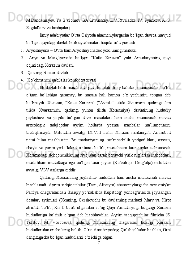 M.Dandamayev, Ya G‘ulomov, BA Litvinskay, E.V.Rtveladze, IV. Pyankov, A. S.
Sagdullaev va boshqalar).
Ilmiy adabiyotlar O‘rta Osiyoda ahamoniylargacha bo‘lgan davrda mavjud
bo‘lgan quyidagi davlatchilik uyushmalari haqida so‘z yuritadi.
1. Aryoshayona – O‘rta ham Aryoshayonadek yoki uning markazi.
2.   Anya   va   Marg‘iyonada   bo‘lgan   “Katta   Xorazm”   yoki   Amudaryoning   quyi
oqimidagi Xorazım davlati.
3.  Qadimgi Boxtar davlati. 
4.  Ko‘chmanchi qabilalar konfederatsiyasi.
Ilk davlatchilik masalasida  juda ko‘plab ilmiy bahslar, munozaralar bo‘lib
o‘tgan   bo‘lishiga   qaramay,   bu   masala   hali   hamon   o‘z   yechimini   topgan   deb
bo‘lmaydi.   Xususan,   “Katta   Xorazm”   (“Avesto”   tilida   Xvarizam,   qadimgi   fors
tilida   Xvarazmish,   qadimgi   yunon   tilida   Xorasmiya)   davlatining   hududiy
joylashuvi   va   paydo   bo‘lgan   davri   masalalari   ham   ancha   munozarali   mavzu
arxeologik   tadqiqotlar   ayrim   hollarda   yozma   manbalar   ma’lumotlarini
tasdiqlamaydi.   Miloddan   avvalgi   IX-VIII   asrlar   Xorazm   madaniyati   Amirobod
nomi   bilan   mashhurdir.   Bu   madaniyatning   me’morchilik   yodgorliklari,   asosan,
chayla   va   yarim   yerto‘lalardan   iborat   bo‘lib,   mustahkam   turar   joylar   uchramaydi
Xorazmdagi dehqonchilikning rivojidan darak beruvchi yirik sug‘orish inshootlari,
mustahkam   mudofaaga   ega   bo‘lgan   turar   joylar   (Ko‘zaliqir,   Ding‘alja)   miloddan
avvalgi VI-V asrlarga oiddir.
Qadimgi   Xorazmning   joylashuv   hududlari   ham   ancha   munozarali   mavzu
hisoblanadi. Ayrim tadqiqotchilar (Tarn, Altxaym) ahamoniylargacha xorazmiylar
Parfiya chegaralaridan Sharqiy yo‘nalishda Kopetdog‘ yonbag‘irlarida joylashgan
desalar,   ayrimlari   (Xenning,   Gershevich)   bu   davlatning   markazi   Marv   va   Hirot
atrofida   bo‘lib,   Kir   II   bosib   olganidan   so‘ng  Quyi   Amudaryoga  bugungi   Xorazm
hududlariga   ko‘chib   o‘tgan   deb   hisoblaydilar.   Ayrim   tadqiqotchilar   fikricha   (S.
Tolstov,   M.   Vorobeva),   qadimgi   Xorazmning   chegaralari   hozirgi   Xorazm
hududlaridan ancha keng bo‘lib, O‘rta Amudaryodagi Qo‘shqal’adan boshlab, Orol
dengizigacha bo‘lgan hududlarni o‘z ichiga olgan.
7 