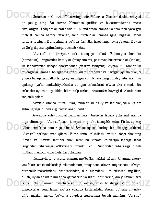 Umuman,   mil.   avv.   VII   asrning   oxiri   VI   asrda   Xorazm   davlati   mavjud
bo‘lganligi   aniq.   Bu   davrda   Xorazmda   qurilish   va   hunarmandchilik   ancha
rivojlangan.   Tadqiqotlar   natijasida   bu   hududlardan   bronza   va   temirdan   yasalgan
mehnat   hamda   harbiy   qurollar,   sopol   urchuqlar,   bronza   igna,   bigizlar,   sopol
idishlar topilgan. Bu topilmalar qo‘shni davlatlar hisoblangan Marg‘iyona, Boxtar
va So‘g‘diyona topilmalariga o‘xshab ketadi.
“Avesto”   o‘z   jamiyatni   to‘rt   tabaqaga   bo‘ladi.   Ruhoniylar   kohinlar
(atravanlar);   jangovarlar-harbiylar   (ratayistralar),   peshovar   hunarmandlar   (xutlar),
va   kishovarzlar   dehqon-chorvadorlar   (vastrya-fshuyant).   Aynan   mulkdorlar   va
tovongarlar   jamoasi   bo‘lgan   “Avesto”   olami   peshovar   va   barzgar   (qo‘shchilar)ni
yuqori tabaqa xizmatkorlariga aylantirilgan edi. Jamiyatning bunday tabaqalashuvi
qadimgi,   ya’ni   zardushtiylikkacha   bo‘lgan   an’analarni   o‘zida   aks   ettiradi.   Bu
an’analar ayrim o‘zgarishlar bilan ko‘p asrlar - Avestodan keyingi davrlarda ham
saqlanib qoladi.
Mazkur   kitobda   munajjimlar,   tabiblar,   munshiy   va   tabiblar,   ya’ni   qalam
ahlining tilga olinmasligi hayratlanarli holdir.
Avestoda   aqliy   mehnat   namoyandalari   biror-bir   tabaqa   yoki   sinf   sifatida
tilga   olinmagan.   “Avesto”   davri   jamiyatining   to‘rt   tabaqalik   tizimi   Firdavsiyning
“Shohnoma”sida   ham   tilga   olinadi.   Bir   tabaqadan   boshqa   bir   tabaqaga   o‘tishni
“Avesto”   qat’iyan   man   qilardi.   Biroq   shuni   ta’kidlash   lozimki,   faqat   shohning
inoyati   va   maxsus   farmoni   bilan   biror   bir   xizmat   ko‘rsatgan   kishiga   faqat
jangchilar   tabaqasiga   o‘tkazilishi   mumkin   edi.   Ruhoniylar   tabaqasiga   o‘tish
mutlaqo mumkin emas holat hisoblangan.
Ruhoniylarning   asosiy   qismini   mo’badlar   tashkil   qilgan.   Ularning   asosiy
vazifaları   otashkadalardagi   xizmatlardan,   muqaddas   olovni   saqlashdan,   ta’ziya,
qurbonlik   marosimlarni   boshqarishdan,   duo,   alqovlarni   ijro   etishdan,   tug‘ilish,
o‘lish, uylanish marosimlarida qatnashish  va ularni boshqarish, diniy bayramlarni
tashkil   etish,   kurash   musobaqalarini   o‘tkazish,   yosh   bolalarga   ta’lim   berish,
gunohkorlar   gunohlarini   kaffora   evaziga   kechirishdan   iborat   bo‘lgan   Shunday
qilib,   mazkur   mavzu   bo‘yicha   quyidagi   xulosalarni   berish   mumkin:   “Avesto”
8 