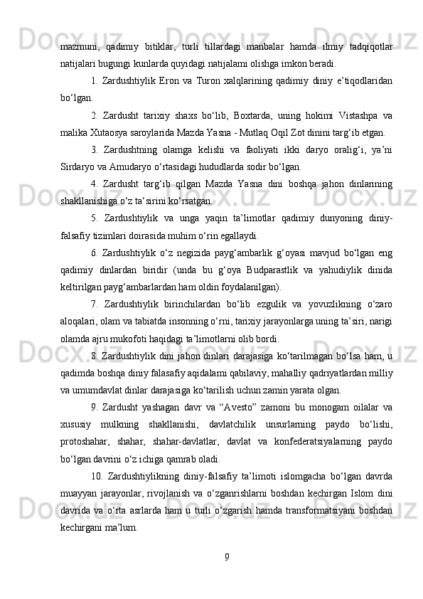 mazmuni,   qadimiy   bitiklar,   turli   tillardagi   manbalar   hamda   ilmiy   tadqiqotlar
natijalari bugungi kunlarda quyidagi natijalami olishga imkon beradi.
1.   Zardushtiylik   Eron   va   Turon   xalqlarining   qadimiy   diniy   e’tiqodlaridan
bo‘lgan.
2.   Zardusht   tarixiy   shaxs   bo‘lib,   Boxtarda,   uning   hokimi   Vistashpa   va
malika Xutaosya saroylarida Mazda Yasna - Mutlaq Oqil Zot dinini targ‘ib etgan.
3.   Zardushtning   olamga   kelishi   va   faoliyati   ikki   daryo   oralig‘i,   ya’ni
Sirdaryo va Amudaryo o‘rtasidagi hududlarda sodir bo‘lgan.
4.   Zardusht   targ‘ib   qilgan   Mazda   Yasna   dini   boshqa   jahon   dinlarining
shakllanishiga o‘z ta‘sirini ko‘rsatgan.
5.   Zardushtiylik   va   unga   yaqin   ta’limotlar   qadimiy   dunyoning   diniy-
falsafiy tizimlari doirasida muhim o‘rin egallaydi.
6.   Zardushtiylik   o‘z   negizida   payg‘ambarlik   g‘oyasi   mavjud   bo‘lgan   eng
qadimiy   dinlardan   biridir   (unda   bu   g‘oya   Budparastlik   va   yahudiylik   dinida
keltirilgan payg‘ambarlardan ham oldin foydalanilgan).
7.   Zardushtiylik   birinchilardan   bo‘lib   ezgulik   va   yovuzlikning   o‘zaro
aloqalari, olam va tabiatda insonning o‘rni, tarixiy jarayonlarga uning ta’siri, narigi
olamda ajru mukofoti haqidagi ta’limotlarni olib bordi.
8.  Zardushtiylik  dini   jahon  dinlari   darajasiga   ko‘tarilmagan   bo‘lsa   ham,  u
qadimda boshqa diniy falasafiy aqidalami qabilaviy, mahalliy qadriyatlardan milliy
va umumdavlat dinlar darajasiga ko‘tarilish uchun zamin yarata olgan.
9.   Zardusht   yashagan   davr   va   “Avesto”   zamoni   bu   monogam   oilalar   va
xususiy   mulkning   shakllanishi,   davlatchilik   unsurlarning   paydo   bo‘lishi,
protoshahar,   shahar,   shahar-davlatlar,   davlat   va   konfederatsiyalarning   paydo
bo‘lgan davrini o‘z ichiga qamrab oladi.
10.   Zardushtiylikning   diniy-falsafiy   ta’limoti   islomgacha   bo‘lgan   davrda
muayyan   jarayonlar,   rivojlanish   va   o‘zganrishlarni   boshdan   kechirgan   Islom   dini
davrida   va   o‘rta   asrlarda   ham   u   turli   o‘zgarish   hamda   transformatsiyani   boshdan
kechirgani ma’lum.
9 