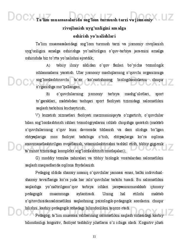 Ta’lim muassasalarida sog’lom turmush tarzi va jismoniy
rivojlanish uyg’unligini amalga 
oshirish yo’nalishlari 
Ta’lim   muassasalaridagi   sog’lom   turmush   tarzi   va   jismoniy   rivojlanish
uyg’unligini   amalga   oshirishga   yo’naltirilgan   o’quv-tarbiya   jaraenini   amalga
oshirishda biz to’rtta yo’nalishni ajratdik; 
A) tabiiy   ilmiy   siklidan   o’quv   fanlari   bo’yicha   texnologik
ishlanmalarni   yaratish.   Ular   jismoniy   mashqlarning   o’quvchi   organizmiga
sog’lomlashtiruvchi   ta’sir   ko’rsatishining   biologikasoslarini   chuqur
o’rganishga mo’ljallangan; 
B) o’quvchilarning   jismoniy   tarbiya   mashg’ulotlari,   sport
to’garaklari,   maktabdan   tashqari   sport   faoliyati   tizimidagi   salomatlikni
saqlash tarkibini kuchaytirish; 
V)   kuzatish   xizmatlari   faoliyati   mazmuniniqayta   o’zgartirib,   o’quvchilar
bilan  sog’lomlashtirish   ishlari   texnologiyalarini   ishlab   chiqishga   qaratish   (maktab
o’quvchilarining   o’quv   kuni   davomida   tiklanish   va   dam   olishga   bo’lgan
ehti yo jlariga   mos   faoliyat   tarkibiga   o’tish,   ehti yo jlarga   ko’ra   oqilona
muvozanatlashtirilgan ovqatlanish, vitaminlashtirishni tashkil etish, tibbiy gigienik
ta’minot tizimidagi kompleks sog’lomlashtirish muolajalari); 
G)   moddiy   texnika   zahiralari   va   tibbiy   biologik   vositalardan   salomatlikni
saqlash maqsadlarida oqilona foydalanish. 
Pedagog  oldida  shaxsiy  noaniq  o’quvchilar  jamoasi  emas,   balki   individual-
shaxsiy   tavsiflariga   ko’ra   juda   har   xilo’quvchilar   tarkibi   turadi.   Bu   salomatlikni
saqlashga   yo’naltirilgano’quv   tarbiya   ishlari   jara yo ninimurakkab   ijtimoiy
pedagogik   muammoga   aylantiradi.   Uning   hal   etilishi   maktab
o’qituvchisidansalomatlikni   saqlashning   psixologik-pedagogik   asoslarini   chuqur
bilishni, kasbiy-pedagogik sohadagi bilimdonlikni taqozo etadi. 
Pedagog, ta’lim muassasi rahbarining salomatlikni saqlash sohasidagi kasbiy
bilimdonligi   kognitiv,   faoliyat   tashkiliy   jihatlarni   o’z  ichiga   oladi.  Kognitiv   jihati
  11 