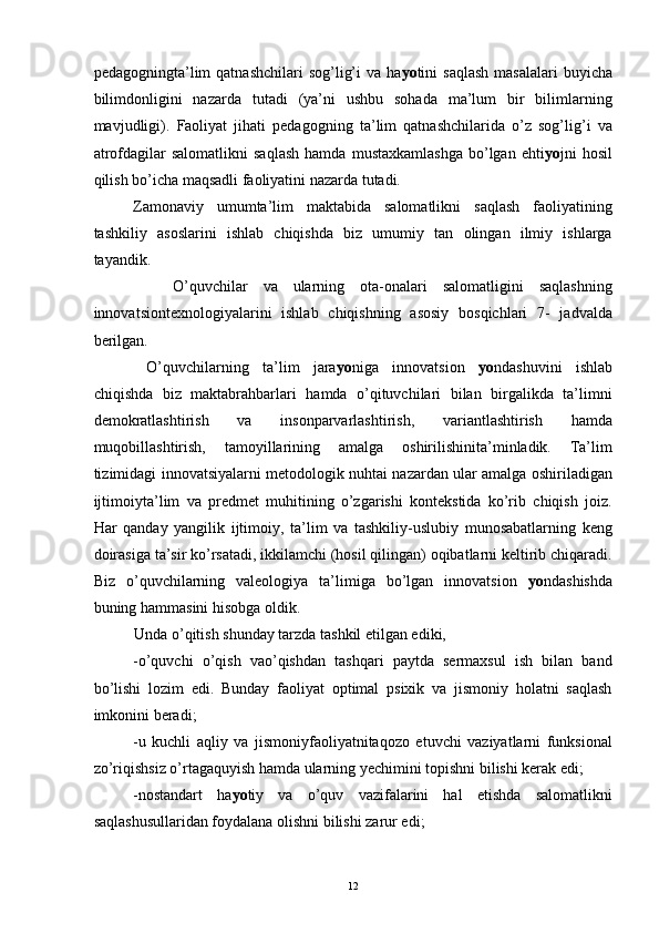 pedagogningta’lim   qatnashchilari   sog’lig’i   va ha yo tini  saqlash   masalalari   buyicha
bilimdonligini   nazarda   tutadi   (ya’ni   ushbu   sohada   ma’lum   bir   bilimlarning
mavjudligi).   Faoliyat   jihati   pedagogning   ta’lim   qatnashchilarida   o’z   sog’lig’i   va
atrofdagilar   salomatlikni   saqlash   hamda   mustaxkamlashga   bo’lgan   ehti yo jni   hosil
qilish bo’icha maqsadli faoliyatini nazarda tutadi. 
Zamonaviy   umumta’lim   maktabida   salomatlikni   saqlash   faoliyatining
tashkiliy   asoslarini   ishlab   chiqishda   biz   umumiy   tan   olingan   ilmiy   ishlarga
tayandik.
  O’quvchilar   va   ularning   ota-onalari   salomatligini   saqlashning
innovatsiontexnologiyalarini   ishlab   chiqishning   asosiy   bosqichlari   7-   jadvalda
berilgan. 
  O’quvchilarning   ta’lim   jara yo niga   innovatsion   yo ndashuvini   ishlab
chiqishda   biz   maktabrahbarlari   hamda   o’qituvchilari   bilan   birgalikda   ta’limni
demokratlashtirish   va   insonparvarlashtirish,   variantlashtirish   hamda
muqobillashtirish,   tamoyillarining   amalga   oshirilishinita’minladik.   Ta’lim
tizimidagi innovatsiyalarni metodologik nuhtai nazardan ular amalga oshiriladigan
ijtimoiyta’lim   va   predmet   muhitining   o’zgarishi   kontekstida   ko’rib   chiqish   joiz.
Har   qanday   yangilik   ijtimoiy,   ta’lim   va   tashkiliy-uslubiy   munosabatlarning   keng
doirasiga ta’sir ko’rsatadi, ikkilamchi (hosil qilingan) oqibatlarni keltirib chiqaradi.
Biz   o’quvchilarning   valeologiya   ta’limiga   bo’lgan   innovatsion   yo ndashishda
buning hammasini hisobga oldik. 
Unda o’qitish shunday tarzda tashkil etilgan ediki, 
-o’quvchi   o’qish   vao’qishdan   tashqari   paytda   sermaxsul   ish   bilan   band
bo’lishi   lozim   edi.   Bunday   faoliyat   optimal   psixik   va   jismoniy   holatni   saqlash
imkonini beradi; 
-u   kuchli   aqliy   va   jismoniyfaoliyatnitaqozo   etuvchi   vaziyatlarni   funksional
zo’riqishsiz o’rtagaquyish hamda ularning yechimini topishni bilishi kerak edi; 
-nostandart   ha yo tiy   va   o’quv   vazifalarini   hal   etishda   salomatlikni
saqlashusullaridan foydalana olishni bilishi zarur edi; 
  12 