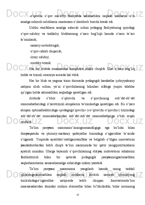 -o’quvchi   o’quv   ma’rifiy   faoliyatda   salomatlikni   saqlash   usullarini   o’zi
amalga oshirish uslublarini muntazam o’zlashtirib borishi kerak edi. 
Ushbu   vazifalarni   amalga   oshirish   uchun   pedagog   faoliyatining   quyidagi
o’quv-uslubiy   va   tashkiliy   bloklarining   o’zaro   bog’liqli   hamda   o’zaro   ta’siri
ta’minlandi; 
-nazariy metodologik; 
-o’quv-ishlab chiqarish; 
-ilmiy uslubiy; 
-moddiy-texnik. 
Har   bir   blokda   muammolar   kompleksi   ishlab   chiqildi.   Ular   o’zaro   bog’liq
holda va tizimli ierarxiya asosida hal etildi.
Har   bir   blok   va   yagona   tizim   doirasida   pedagogik   harakatlar   ijobiyyakuniy
natijani   olish   uchun,   ya’ni   o’quvchilarning   bilimlari   sifatiga   yuqori   talablar
qo’ygan holda salomatlikni saqlashga qaratilgan edi. 
Alohida   e’tibor   o’qituvchi   va   o’quvchining   sub’ekt-ob’ekt
munosabatlaridagi o’zarotizimli aloqalarini ta’minlashga qaratilgan edi. Bu o’zaro
aloqani optimallashtirishga «pedagogo’quvchi» («o’qituvchi-o’quvchi») tizimidagi
sub’ekt-ob’ekt   munosabatlaridan   sub’ekt-sub’ekt   munosabatlariga   o’tish   orqali
erishildi. 
Ta’lim   jara yo ni   mazmunio’ziningmonandligiga   ega   bo’lishi   bilan
dun yo qarashi   va   ijtimoiy-madaniy   qadriyatlar   tizimidagi   o’zgarishlar   ta’sirida
o’zgaradi.   Yuqorida   ajratibko’rsatilganvazifalar   va   belgilab   o’tilgan   innovatsion
yo ndashuvlardan   kelib   chiqib   ta’lim   mazmunida   bir   qator   yangipozitsiyalarni
ajratish   mumkin.   Ularga   tayanish   o’quvchilarning   ehti yo j   motivatsion   sohalarini
faollashtirish   bilan   bir   qatorda   pedagogik   jara yo nningsalomatlikni
saqlashasoslarini samaraliamalga oshirishga imkon yaratadi. 
Ta’lim   jara yo ni   mazmunini   yangilash   hamda   uning   tashkil
qilinishigasalomatlikni   saqlash   asoslarini   kiritish   zarurati   ijtimoiyong
tuzilishidagio’zgarishlar   natijasida   kelib   chiqqan.   Innovatsionta’lim
muassasalaridau   shunday   muhim   elementlar   bilan   to’ldiriladiki,   bular   insonning
  13 