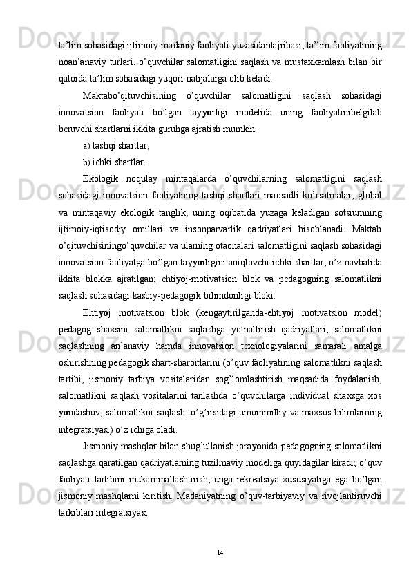 ta’lim sohasidagi ijtimoiy-madaniy faoliyati yuzasidantajribasi, ta’lim faoliyatining
noan’anaviy turlari, o’quvchilar  salomatligini saqlash  va mustaxkamlash  bilan bir
qatorda ta’lim sohasidagi yuqori natijalarga olib keladi. 
Maktabo’qituvchisining   o’quvchilar   salomatligini   saqlash   sohasidagi
innovatsion   faoliyati   bo’lgan   tay yo rligi   modelida   uning   faoliyatinibelgilab
beruvchi shartlarni ikkita guruhga ajratish mumkin: 
a) tashqi shartlar; 
b) ichki shartlar. 
Ekologik   noqulay   mintaqalarda   o’quvchilarning   salomatligini   saqlash
sohasidagi   innovatsion   faoliyatning   tashqi   shartlari   maqsadli   ko’rsatmalar,   global
va   mintaqaviy   ekologik   tanglik,   uning   oqibatida   yuzaga   keladigan   sotsiumning
ijtimoiy-iqtisodiy   omillari   va   insonparvarlik   qadriyatlari   hisoblanadi.   Maktab
o’qituvchisiningo’quvchilar va ularning otaonalari salomatligini saqlash sohasidagi
innovatsion faoliyatga bo’lgan tay yo rligini aniqlovchi ichki shartlar, o’z navbatida
ikkita   blokka   ajratilgan;   ehti yo j-motivatsion   blok   va   pedagogning   salomatlikni
saqlash sohasidagi kasbiy-pedagogik bilimdonligi bloki.
Ehti yo j   motivatsion   blok   (kengaytirilganda-ehti yo j   motivatsion   model)
pedagog   shaxsini   salomatlikni   saqlashga   yo’naltirish   qadriyatlari,   salomatlikni
saqlashning   an’anaviy   hamda   innovatsion   texnologiyalarini   samarali   amalga
oshirishning pedagogik shart-sharoitlarini (o’quv faoliyatining   salomatlikni saqlash
tartibi,   jismoniy   tarbiya   vositalaridan   sog’lomlashtirish   maqsadida   foydalanish,
salomatlikni   saqlash   vositalarini   tanlashda   o’quvchilarga   individual   shaxsga   xos
yo ndashuv, salomatlikni saqlash to’g’risidagi umummilliy va maxsus bilimlarning
integratsiyasi) o’z ichiga oladi. 
Jismoniy mashqlar bilan shug’ullanish jara yo nida pedagogning salomatlikni
saqlashga qaratilgan qadriyatlarning tuzilmaviy modeliga quyidagilar kiradi; o’quv
faoliyati   tartibini   mukammallashtirish,   unga   rekreatsiya   xususiyatiga   ega   bo’lgan
jismoniy   mashqlarni   kiritish.   Madaniyatning   o’quv-tarbiyaviy   va   rivojlantiruvchi
tarkiblari integratsiyasi.
  14 