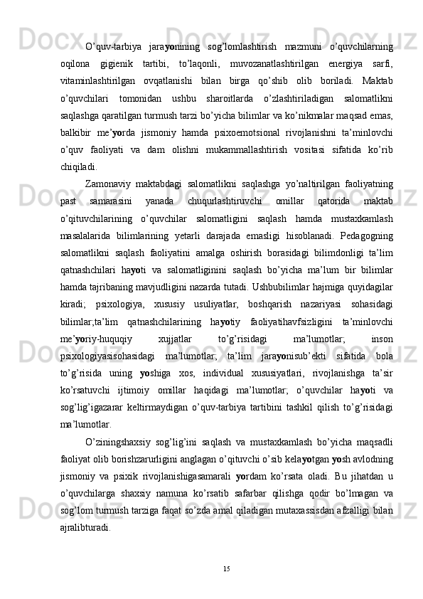 O’quv-tarbiya   jara yo nining   sog’lomlashtirish   mazmuni   o’quvchilarning
oqilona   gigienik   tartibi,   to’laqonli,   muvozanatlashtirilgan   energiya   sarfi,
vitaminlashtirilgan   ovqatlanishi   bilan   birga   qo’shib   olib   boriladi.   Maktab
o’quvchilari   tomonidan   ushbu   sharoitlarda   o’zlashtiriladigan   salomatlikni
saqlashga qaratilgan turmush tarzi bo’yicha bilimlar va ko’nikmalar maqsad emas,
balkibir   me’ yo rda   jismoniy   hamda   psixoemotsional   rivojlanishni   ta’minlovchi
o’quv   faoliyati   va   dam   olishni   mukammallashtirish   vositasi   sifatida   ko’rib
chiqiladi. 
Zamonaviy   maktabdagi   salomatlikni   saqlashga   yo’naltirilgan   faoliyatning
past   samarasini   yanada   chuqurlashtiruvchi   omillar   qatorida   maktab
o’qituvchilarining   o’quvchilar   salomatligini   saqlash   hamda   mustaxkamlash
masalalarida   bilimlarining   yetarli   darajada   emasligi   hisoblanadi.   Pedagogning
salomatlikni   saqlash   faoliyatini   amalga   oshirish   borasidagi   bilimdonligi   ta’lim
qatnashchilari   ha yo ti   va   salomatliginini   saqlash   bo’yicha   ma’lum   bir   bilimlar
hamda tajribaning mavjudligini nazarda tutadi. Ushbubilimlar hajmiga quyidagilar
kiradi;   psixologiya,   xususiy   usuliyatlar,   boshqarish   nazariyasi   sohasidagi
bilimlar;ta’lim   qatnashchilarining   ha yo tiy   faoliyatihavfsizligini   ta’minlovchi
me’ yo riy-huquqiy   xujjatlar   to’g’risidagi   ma’lumotlar;   inson
psixologiyasisohasidagi   ma’lumotlar;   ta’lim   jara yo nisub’ekti   sifatida   bola
to’g’risida   uning   yo shiga   xos,   individual   xususiyatlari,   rivojlanishga   ta’sir
ko’rsatuvchi   ijtimoiy   omillar   haqidagi   ma’lumotlar;   o’quvchilar   ha yo ti   va
sog’lig’igazarar   keltirmaydigan   o’quv-tarbiya   tartibini   tashkil   qilish   to’g’risidagi
ma’lumotlar. 
O’ziningshaxsiy   sog’lig’ini   saqlash   va   mustaxkamlash   bo’yicha   maqsadli
faoliyat olib borishzarurligini anglagan o’qituvchi o’sib kela yo tgan  yo sh avlodning
jismoniy   va   psixik   rivojlanishigasamarali   yo rdam   ko’rsata   oladi.   Bu   jihatdan   u
o’quvchilarga   shaxsiy   namuna   ko’rsatib   safarbar   qilishga   qodir   bo’lmagan   va
sog’lom turmush tarziga faqat so’zda amal qiladigan mutaxassisdan afzalligi bilan
ajralibturadi.
  15 